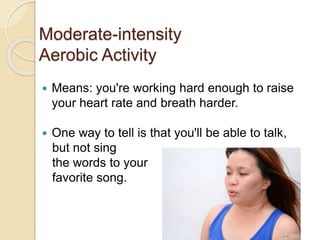 Moderate-intensity
Aerobic Activity
 Means: you're working hard enough to raise
your heart rate and breath harder.
 One way to tell is that you'll be able to talk,
but not sing
the words to your
favorite song.
 