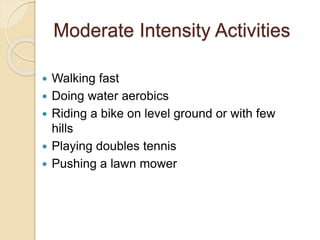Moderate Intensity Activities
 Walking fast
 Doing water aerobics
 Riding a bike on level ground or with few
hills
 Playing doubles tennis
 Pushing a lawn mower
 
