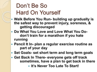 Don’t Be So
Hard On Yourself
 Walk Before You Run- building up gradually is
the safest way to prevent injury, soreness, &
getting discouraged
 Do What You Love and Love What You Do-
don’t train for a marathon if you hate
running
 Pencil It In- plan a regular exercise routine as
part of your day
 Set Goals- set short term and long term goals
 Get Back In There- everyone gets off track
sometimes, have a plan to get back in there
 It’s Never Too Late To Start!
 