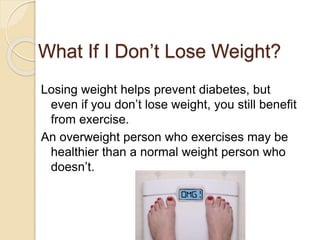 What If I Don’t Lose Weight?
Losing weight helps prevent diabetes, but
even if you don’t lose weight, you still benefit
from exercise.
An overweight person who exercises may be
healthier than a normal weight person who
doesn’t.
 