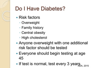 Do I Have Diabetes?
 Risk factors
◦ Overweight
◦ Family history
◦ Central obesity
◦ High cholesterol
 Anyone overweight with one additional
risk factor should be tested
 Everyone should begin testing at age
45
 If test is normal, test every 3 yearsADA, 2015
 