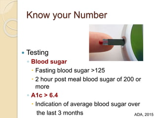 Know your Number
 Testing
◦ Blood sugar
 Fasting blood sugar >125
 2 hour post meal blood sugar of 200 or
more
◦ A1c > 6.4
 Indication of average blood sugar over
the last 3 months ADA, 2015
 
