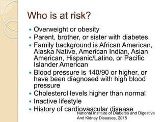 Who is at risk?
 Overweight or obesity
 Parent, brother, or sister with diabetes
 Family background is African American,
Alaska Native, American Indian, Asian
American, Hispanic/Latino, or Pacific
Islander American
 Blood pressure is 140/90 or higher, or
have been diagnosed with high blood
pressure
 Cholesterol levels higher than normal
 Inactive lifestyle
 History of cardiovascular diseaseNational Institute of Diabetes and Digestive
And Kidney Diseases, 2015
 