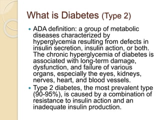 What is Diabetes (Type 2)
 ADA definition: a group of metabolic
diseases characterized by
hyperglycemia resulting from defects in
insulin secretion, insulin action, or both.
The chronic hyperglycemia of diabetes is
associated with long-term damage,
dysfunction, and failure of various
organs, especially the eyes, kidneys,
nerves, heart, and blood vessels.
 Type 2 diabetes, the most prevalent type
(90-95%), is caused by a combination of
resistance to insulin action and an
inadequate insulin production.
 