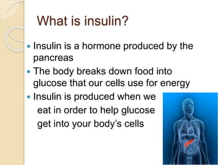 What is insulin?
 Insulin is a hormone produced by the
pancreas
 The body breaks down food into
glucose that our cells use for energy
 Insulin is produced when we
eat in order to help glucose
get into your body’s cells
 