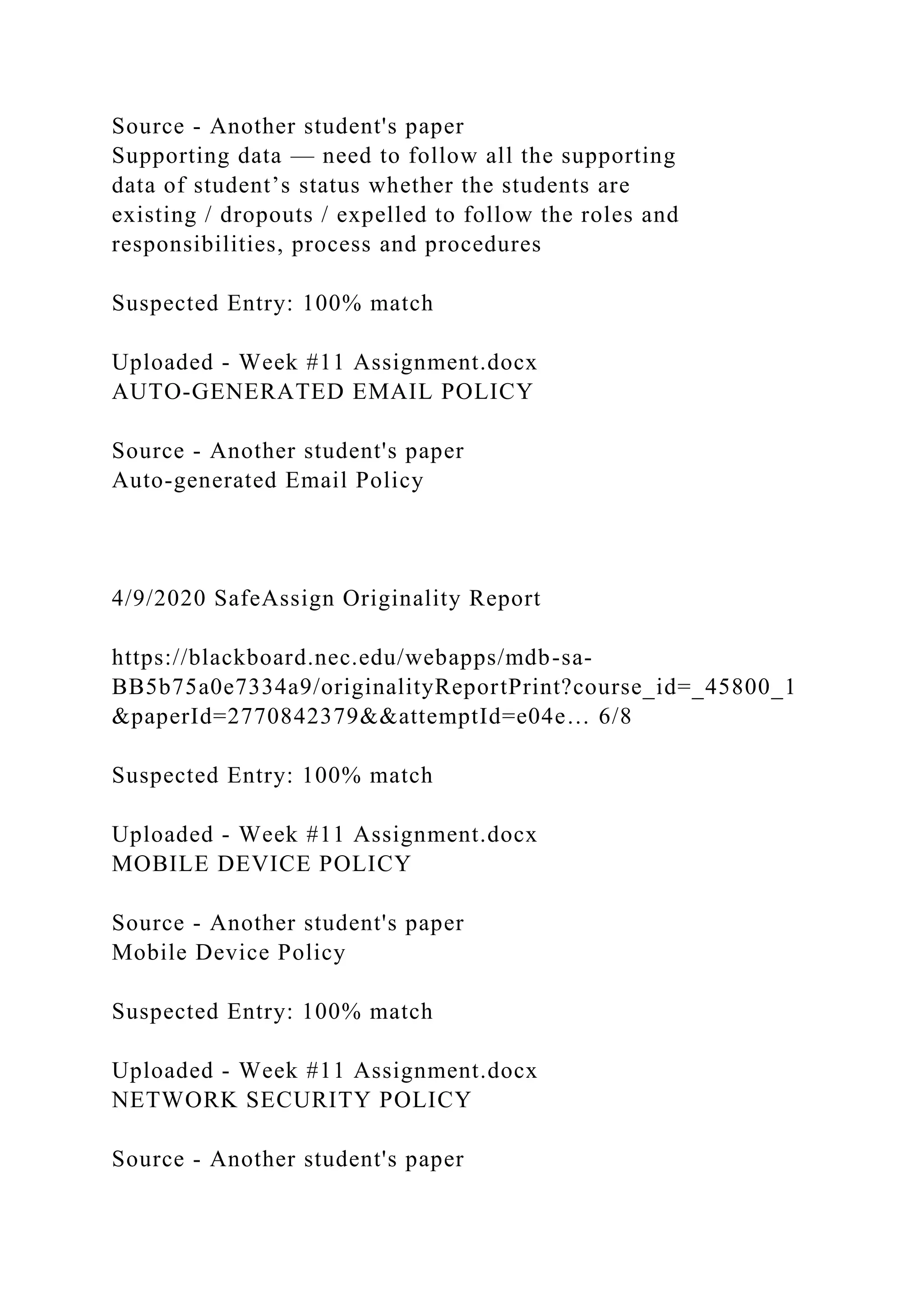 Source - Another student's paper
Supporting data — need to follow all the supporting
data of student’s status whether the students are
existing / dropouts / expelled to follow the roles and
responsibilities, process and procedures
Suspected Entry: 100% match
Uploaded - Week #11 Assignment.docx
AUTO-GENERATED EMAIL POLICY
Source - Another student's paper
Auto-generated Email Policy
4/9/2020 SafeAssign Originality Report
https://blackboard.nec.edu/webapps/mdb-sa-
BB5b75a0e7334a9/originalityReportPrint?course_id=_45800_1
&paperId=2770842379&&attemptId=e04e… 6/8
Suspected Entry: 100% match
Uploaded - Week #11 Assignment.docx
MOBILE DEVICE POLICY
Source - Another student's paper
Mobile Device Policy
Suspected Entry: 100% match
Uploaded - Week #11 Assignment.docx
NETWORK SECURITY POLICY
Source - Another student's paper
 