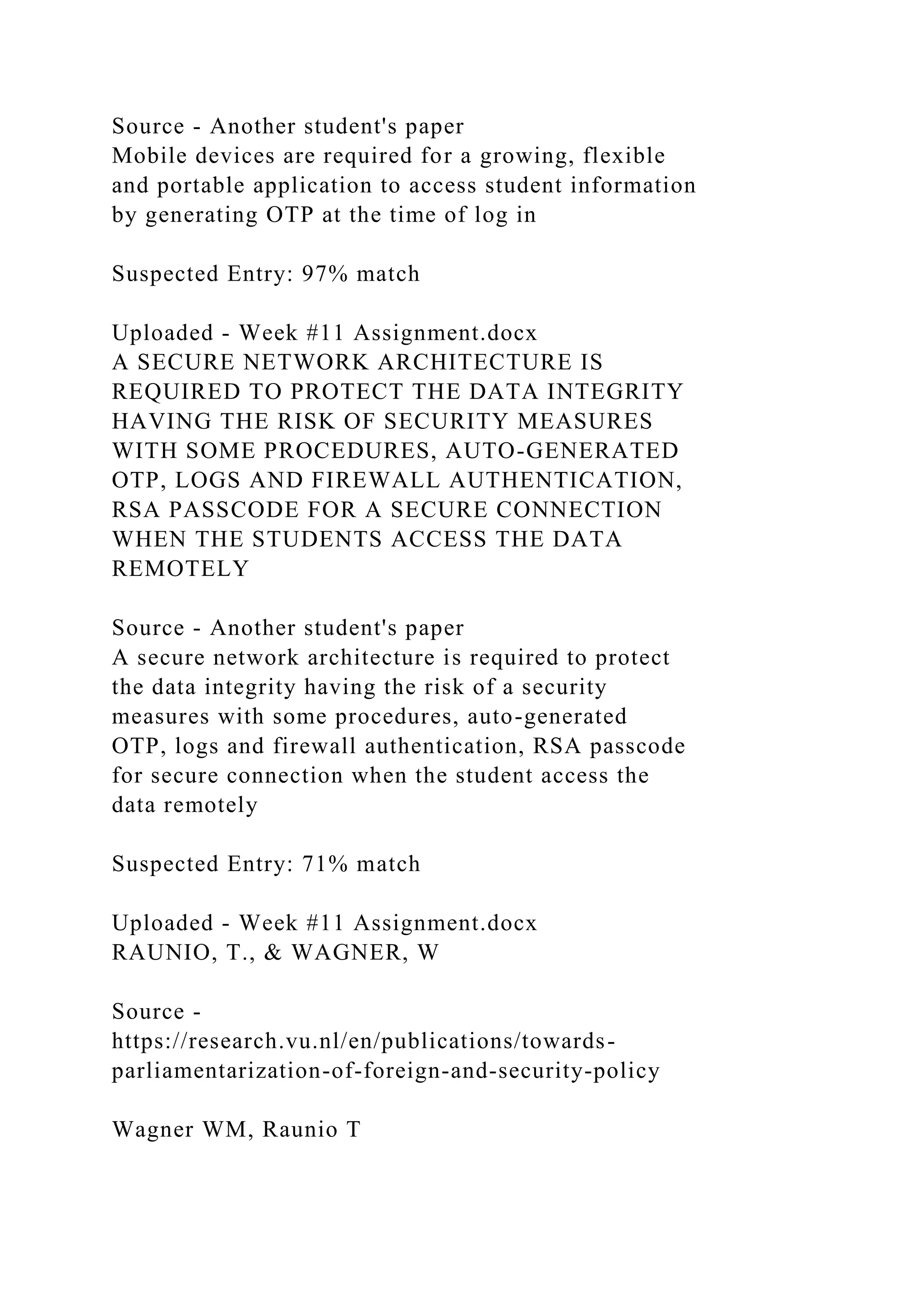 Source - Another student's paper
Mobile devices are required for a growing, flexible
and portable application to access student information
by generating OTP at the time of log in
Suspected Entry: 97% match
Uploaded - Week #11 Assignment.docx
A SECURE NETWORK ARCHITECTURE IS
REQUIRED TO PROTECT THE DATA INTEGRITY
HAVING THE RISK OF SECURITY MEASURES
WITH SOME PROCEDURES, AUTO-GENERATED
OTP, LOGS AND FIREWALL AUTHENTICATION,
RSA PASSCODE FOR A SECURE CONNECTION
WHEN THE STUDENTS ACCESS THE DATA
REMOTELY
Source - Another student's paper
A secure network architecture is required to protect
the data integrity having the risk of a security
measures with some procedures, auto-generated
OTP, logs and firewall authentication, RSA passcode
for secure connection when the student access the
data remotely
Suspected Entry: 71% match
Uploaded - Week #11 Assignment.docx
RAUNIO, T., & WAGNER, W
Source -
https://research.vu.nl/en/publications/towards-
parliamentarization-of-foreign-and-security-policy
Wagner WM, Raunio T
 