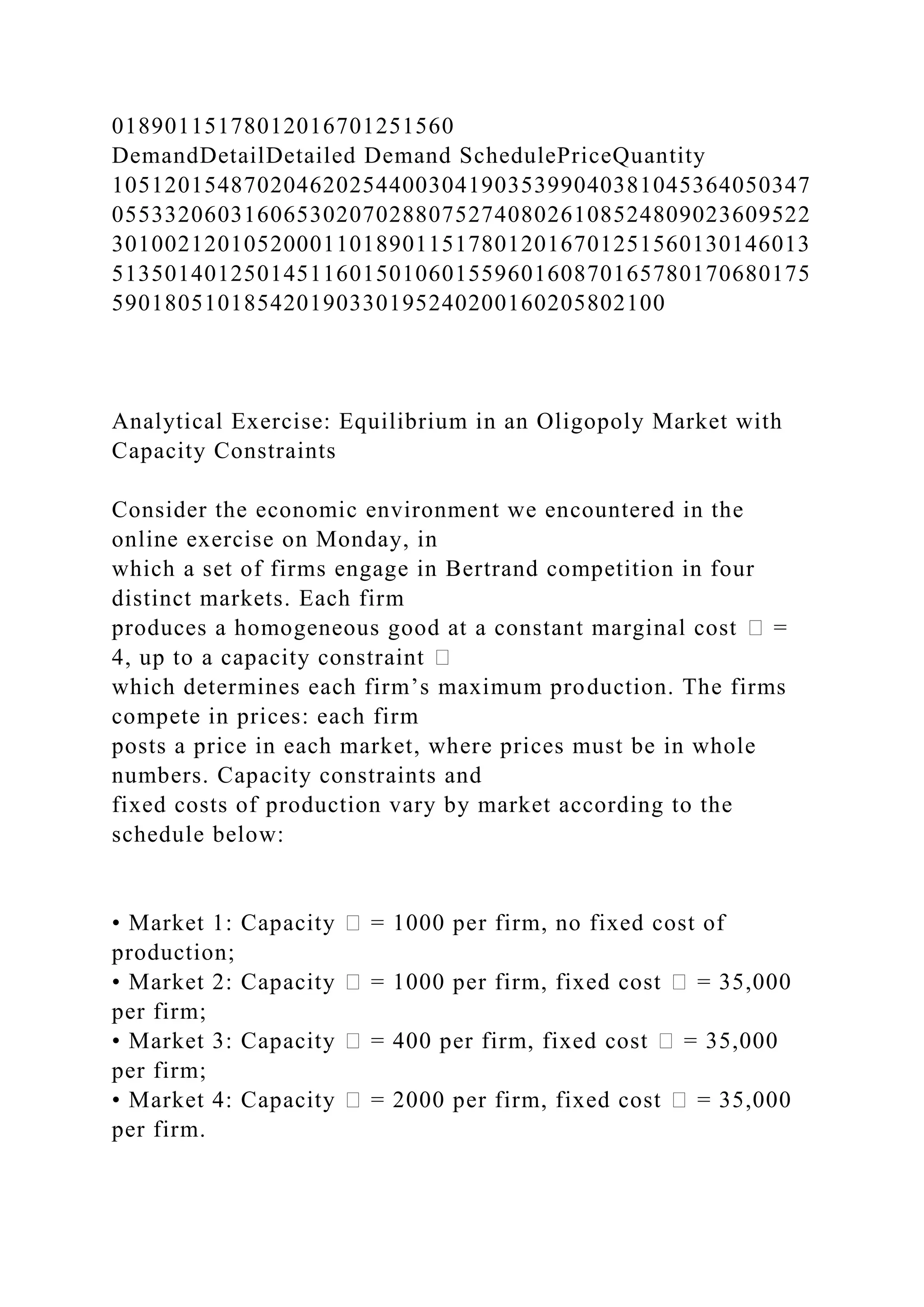 01890115178012016701251560
DemandDetailDetailed Demand SchedulePriceQuantity
10512015487020462025440030419035399040381045364050347
05533206031606530207028807527408026108524809023609522
30100212010520001101890115178012016701251560130146013
51350140125014511601501060155960160870165780170680175
590180510185420190330195240200160205802100
Analytical Exercise: Equilibrium in an Oligopoly Market with
Capacity Constraints
Consider the economic environment we encountered in the
online exercise on Monday, in
which a set of firms engage in Bertrand competition in four
distinct markets. Each firm
produces a homogeneous good at a constant marginal cost � =
4, up to a capacity constraint �
which determines each firm’s maximum production. The firms
compete in prices: each firm
posts a price in each market, where prices must be in whole
numbers. Capacity constraints and
fixed costs of production vary by market according to the
schedule below:
• Market 1: Capacity � = 1000 per firm, no fixed cost of
production;
• Market 2: Capacity � = 1000 per firm, fixed cost � = 35,000
per firm;
• Market 3: Capacity � = 400 per firm, fixed cost � = 35,000
per firm;
• Market 4: Capacity � = 2000 per firm, fixed cost � = 35,000
per firm.
 