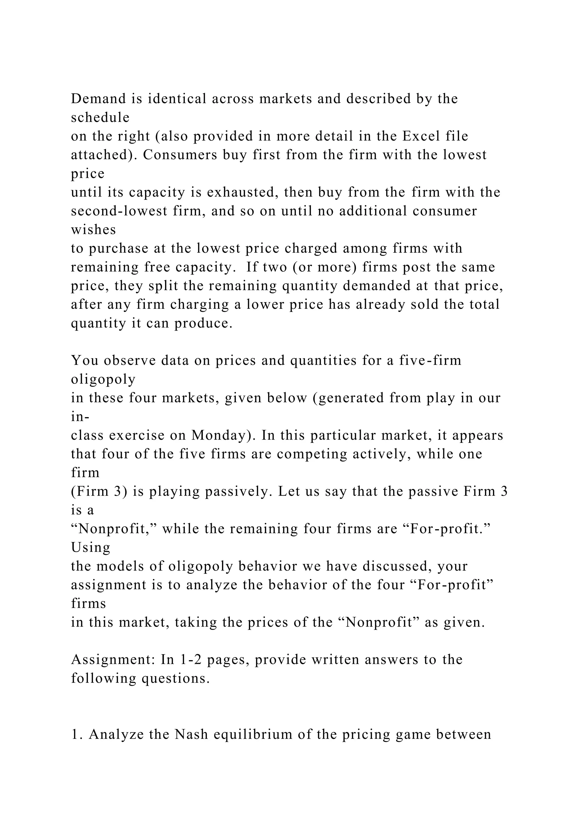 Demand is identical across markets and described by the
schedule
on the right (also provided in more detail in the Excel file
attached). Consumers buy first from the firm with the lowest
price
until its capacity is exhausted, then buy from the firm with the
second-lowest firm, and so on until no additional consumer
wishes
to purchase at the lowest price charged among firms with
remaining free capacity. If two (or more) firms post the same
price, they split the remaining quantity demanded at that price,
after any firm charging a lower price has already sold the total
quantity it can produce.
You observe data on prices and quantities for a five-firm
oligopoly
in these four markets, given below (generated from play in our
in-
class exercise on Monday). In this particular market, it appears
that four of the five firms are competing actively, while one
firm
(Firm 3) is playing passively. Let us say that the passive Firm 3
is a
“Nonprofit,” while the remaining four firms are “For-profit.”
Using
the models of oligopoly behavior we have discussed, your
assignment is to analyze the behavior of the four “For-profit”
firms
in this market, taking the prices of the “Nonprofit” as given.
Assignment: In 1-2 pages, provide written answers to the
following questions.
1. Analyze the Nash equilibrium of the pricing game between
 