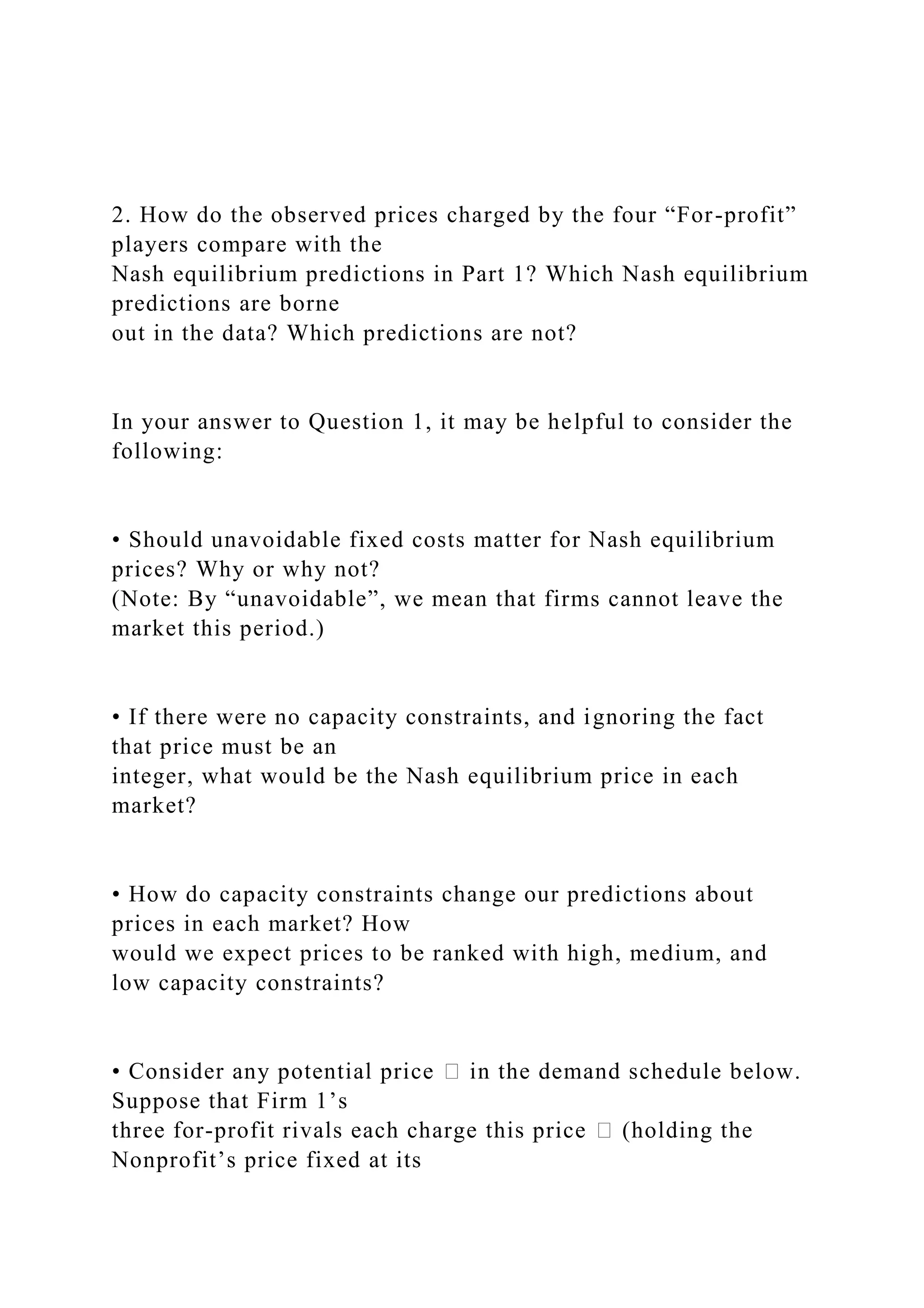2. How do the observed prices charged by the four “For-profit”
players compare with the
Nash equilibrium predictions in Part 1? Which Nash equilibrium
predictions are borne
out in the data? Which predictions are not?
In your answer to Question 1, it may be helpful to consider the
following:
• Should unavoidable fixed costs matter for Nash equilibrium
prices? Why or why not?
(Note: By “unavoidable”, we mean that firms cannot leave the
market this period.)
• If there were no capacity constraints, and ignoring the fact
that price must be an
integer, what would be the Nash equilibrium price in each
market?
• How do capacity constraints change our predictions about
prices in each market? How
would we expect prices to be ranked with high, medium, and
low capacity constraints?
• Consider any potential price � in the demand schedule below.
Suppose that Firm 1’s
three for-profit rivals each charge this price � (holding the
Nonprofit’s price fixed at its
 
