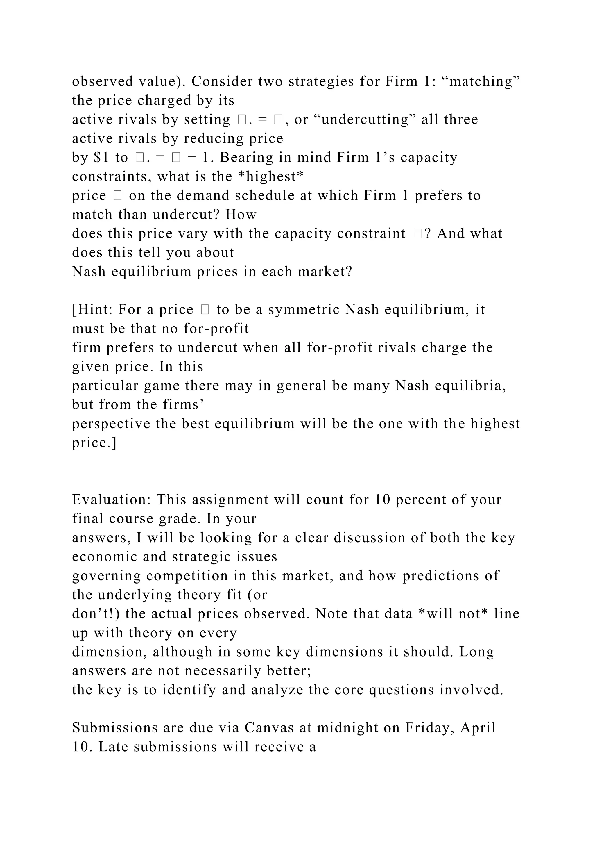 observed value). Consider two strategies for Firm 1: “matching”
the price charged by its
active rivals by setting �. = �, or “undercutting” all three
active rivals by reducing price
by $1 to �. = � − 1. Bearing in mind Firm 1’s capacity
constraints, what is the *highest*
price � on the demand schedule at which Firm 1 prefers to
match than undercut? How
does this price vary with the capacity constraint �? And what
does this tell you about
Nash equilibrium prices in each market?
[Hint: For a price � to be a symmetric Nash equilibrium, it
must be that no for-profit
firm prefers to undercut when all for-profit rivals charge the
given price. In this
particular game there may in general be many Nash equilibria,
but from the firms’
perspective the best equilibrium will be the one with the highest
price.]
Evaluation: This assignment will count for 10 percent of your
final course grade. In your
answers, I will be looking for a clear discussion of both the key
economic and strategic issues
governing competition in this market, and how predictions of
the underlying theory fit (or
don’t!) the actual prices observed. Note that data *will not* line
up with theory on every
dimension, although in some key dimensions it should. Long
answers are not necessarily better;
the key is to identify and analyze the core questions involved.
Submissions are due via Canvas at midnight on Friday, April
10. Late submissions will receive a
 