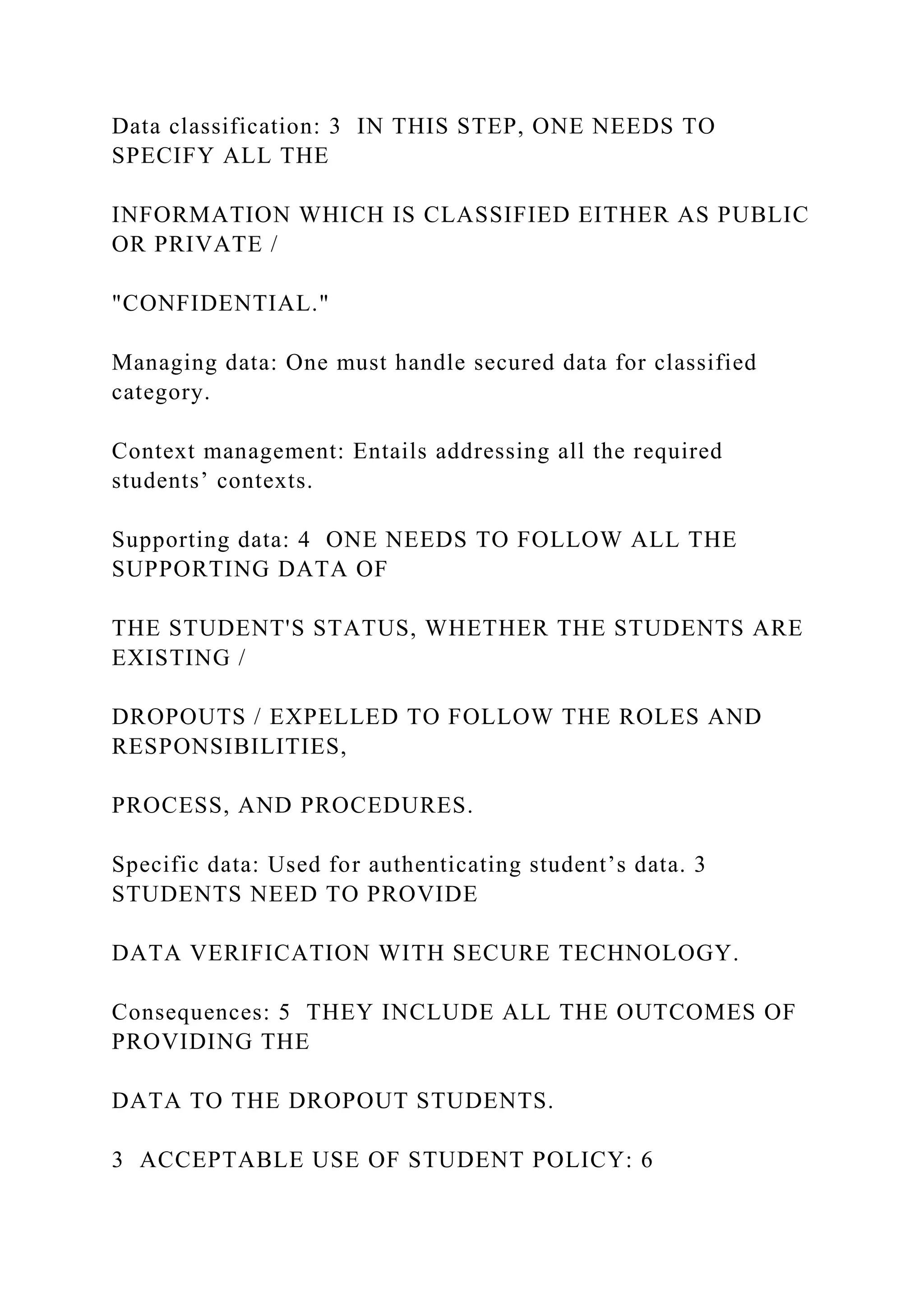 Data classification: 3 IN THIS STEP, ONE NEEDS TO
SPECIFY ALL THE
INFORMATION WHICH IS CLASSIFIED EITHER AS PUBLIC
OR PRIVATE /
"CONFIDENTIAL."
Managing data: One must handle secured data for classified
category.
Context management: Entails addressing all the required
students’ contexts.
Supporting data: 4 ONE NEEDS TO FOLLOW ALL THE
SUPPORTING DATA OF
THE STUDENT'S STATUS, WHETHER THE STUDENTS ARE
EXISTING /
DROPOUTS / EXPELLED TO FOLLOW THE ROLES AND
RESPONSIBILITIES,
PROCESS, AND PROCEDURES.
Specific data: Used for authenticating student’s data. 3
STUDENTS NEED TO PROVIDE
DATA VERIFICATION WITH SECURE TECHNOLOGY.
Consequences: 5 THEY INCLUDE ALL THE OUTCOMES OF
PROVIDING THE
DATA TO THE DROPOUT STUDENTS.
3 ACCEPTABLE USE OF STUDENT POLICY: 6
 
