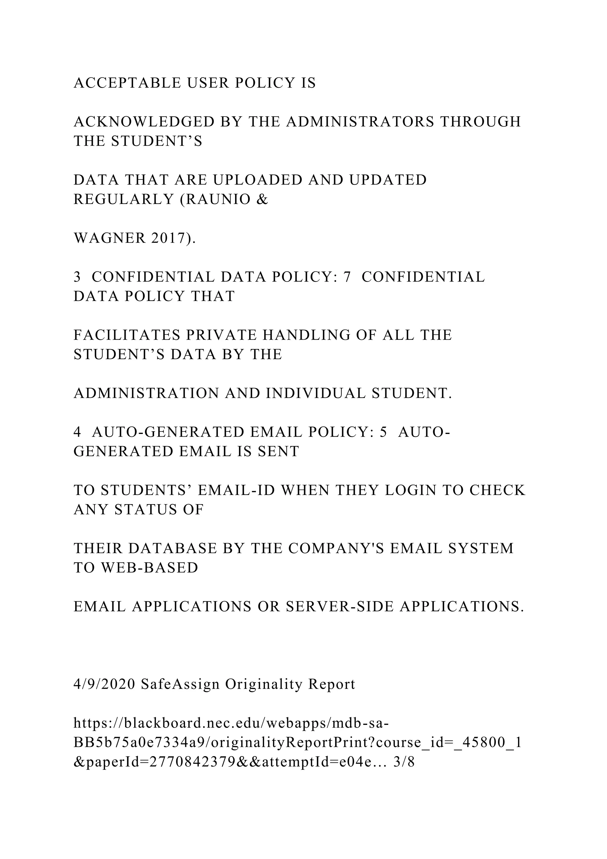 ACCEPTABLE USER POLICY IS
ACKNOWLEDGED BY THE ADMINISTRATORS THROUGH
THE STUDENT’S
DATA THAT ARE UPLOADED AND UPDATED
REGULARLY (RAUNIO &
WAGNER 2017).
3 CONFIDENTIAL DATA POLICY: 7 CONFIDENTIAL
DATA POLICY THAT
FACILITATES PRIVATE HANDLING OF ALL THE
STUDENT’S DATA BY THE
ADMINISTRATION AND INDIVIDUAL STUDENT.
4 AUTO-GENERATED EMAIL POLICY: 5 AUTO-
GENERATED EMAIL IS SENT
TO STUDENTS’ EMAIL-ID WHEN THEY LOGIN TO CHECK
ANY STATUS OF
THEIR DATABASE BY THE COMPANY'S EMAIL SYSTEM
TO WEB-BASED
EMAIL APPLICATIONS OR SERVER-SIDE APPLICATIONS.
4/9/2020 SafeAssign Originality Report
https://blackboard.nec.edu/webapps/mdb-sa-
BB5b75a0e7334a9/originalityReportPrint?course_id=_45800_1
&paperId=2770842379&&attemptId=e04e… 3/8
 