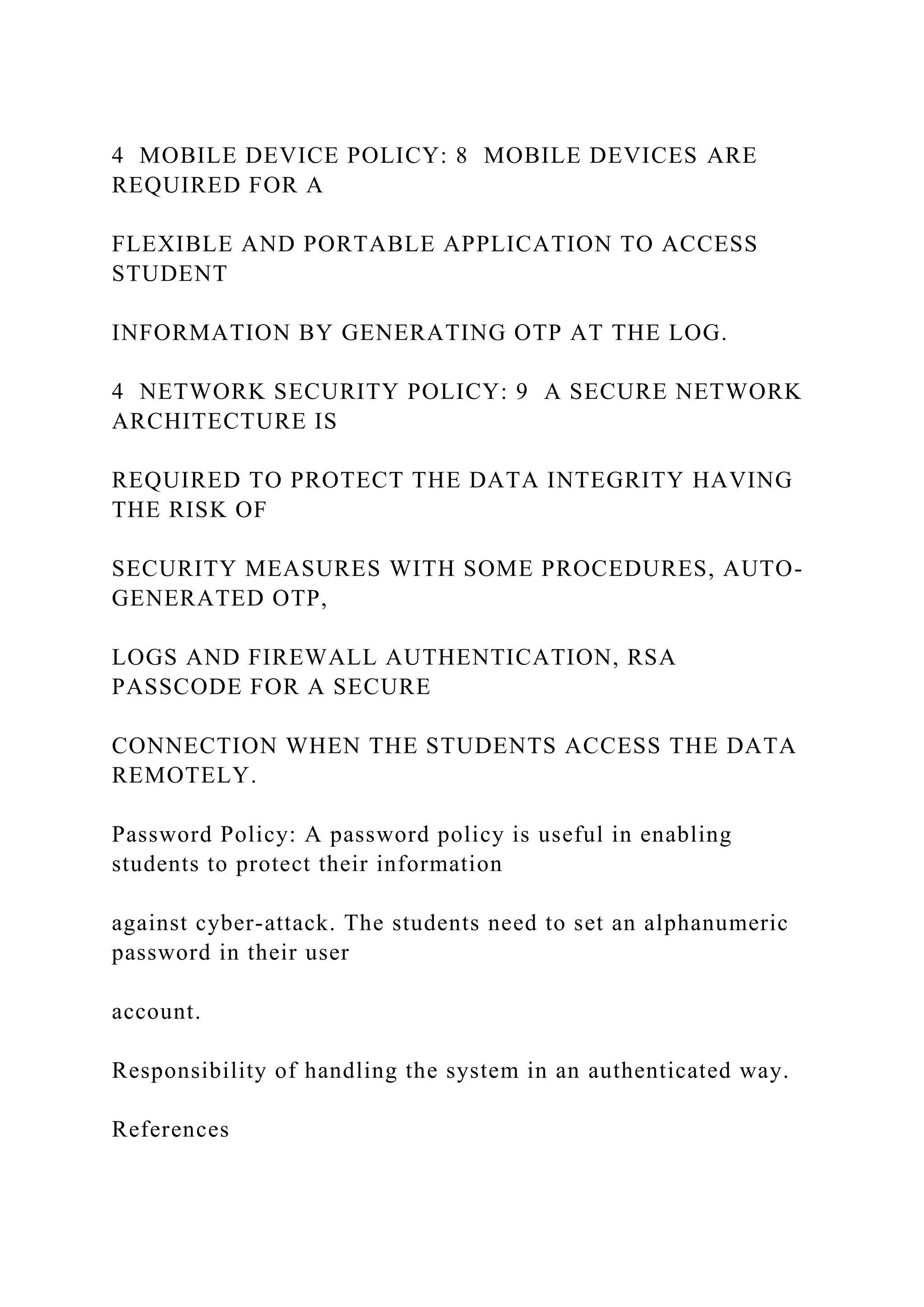 4 MOBILE DEVICE POLICY: 8 MOBILE DEVICES ARE
REQUIRED FOR A
FLEXIBLE AND PORTABLE APPLICATION TO ACCESS
STUDENT
INFORMATION BY GENERATING OTP AT THE LOG.
4 NETWORK SECURITY POLICY: 9 A SECURE NETWORK
ARCHITECTURE IS
REQUIRED TO PROTECT THE DATA INTEGRITY HAVING
THE RISK OF
SECURITY MEASURES WITH SOME PROCEDURES, AUTO-
GENERATED OTP,
LOGS AND FIREWALL AUTHENTICATION, RSA
PASSCODE FOR A SECURE
CONNECTION WHEN THE STUDENTS ACCESS THE DATA
REMOTELY.
Password Policy: A password policy is useful in enabling
students to protect their information
against cyber-attack. The students need to set an alphanumeric
password in their user
account.
Responsibility of handling the system in an authenticated way.
References
 