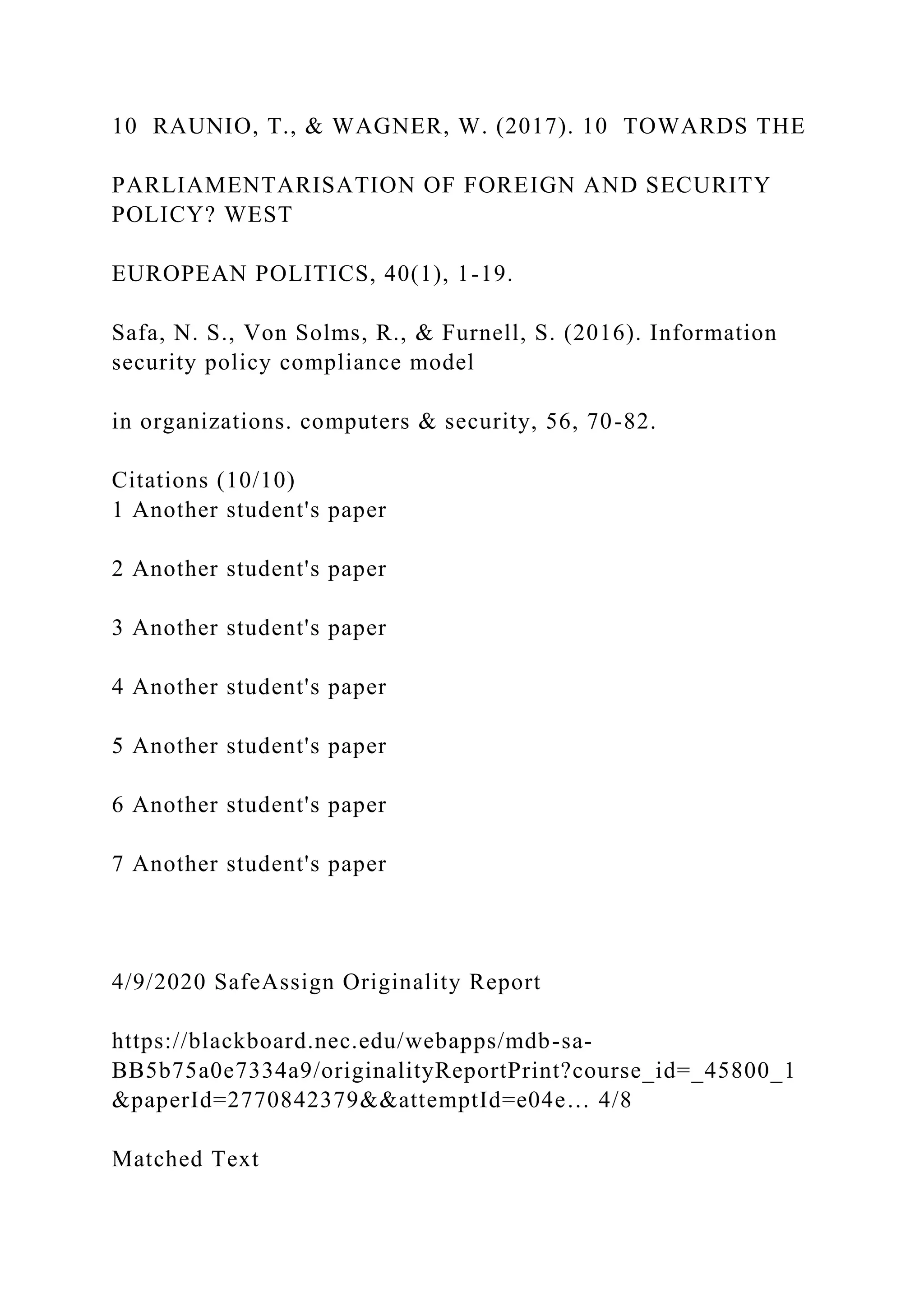 10 RAUNIO, T., & WAGNER, W. (2017). 10 TOWARDS THE
PARLIAMENTARISATION OF FOREIGN AND SECURITY
POLICY? WEST
EUROPEAN POLITICS, 40(1), 1-19.
Safa, N. S., Von Solms, R., & Furnell, S. (2016). Information
security policy compliance model
in organizations. computers & security, 56, 70-82.
Citations (10/10)
1 Another student's paper
2 Another student's paper
3 Another student's paper
4 Another student's paper
5 Another student's paper
6 Another student's paper
7 Another student's paper
4/9/2020 SafeAssign Originality Report
https://blackboard.nec.edu/webapps/mdb-sa-
BB5b75a0e7334a9/originalityReportPrint?course_id=_45800_1
&paperId=2770842379&&attemptId=e04e… 4/8
Matched Text
 