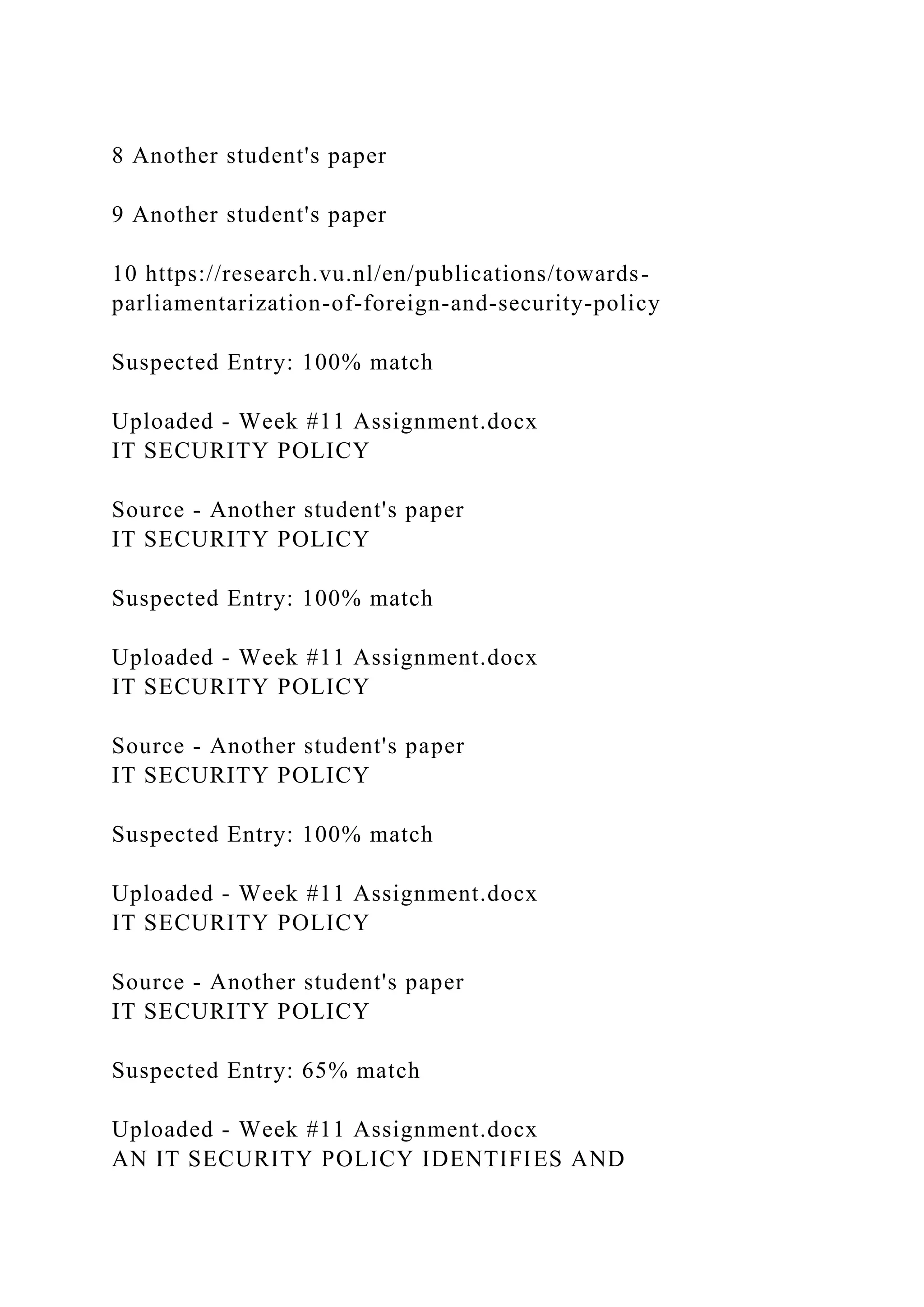 8 Another student's paper
9 Another student's paper
10 https://research.vu.nl/en/publications/towards-
parliamentarization-of-foreign-and-security-policy
Suspected Entry: 100% match
Uploaded - Week #11 Assignment.docx
IT SECURITY POLICY
Source - Another student's paper
IT SECURITY POLICY
Suspected Entry: 100% match
Uploaded - Week #11 Assignment.docx
IT SECURITY POLICY
Source - Another student's paper
IT SECURITY POLICY
Suspected Entry: 100% match
Uploaded - Week #11 Assignment.docx
IT SECURITY POLICY
Source - Another student's paper
IT SECURITY POLICY
Suspected Entry: 65% match
Uploaded - Week #11 Assignment.docx
AN IT SECURITY POLICY IDENTIFIES AND
 