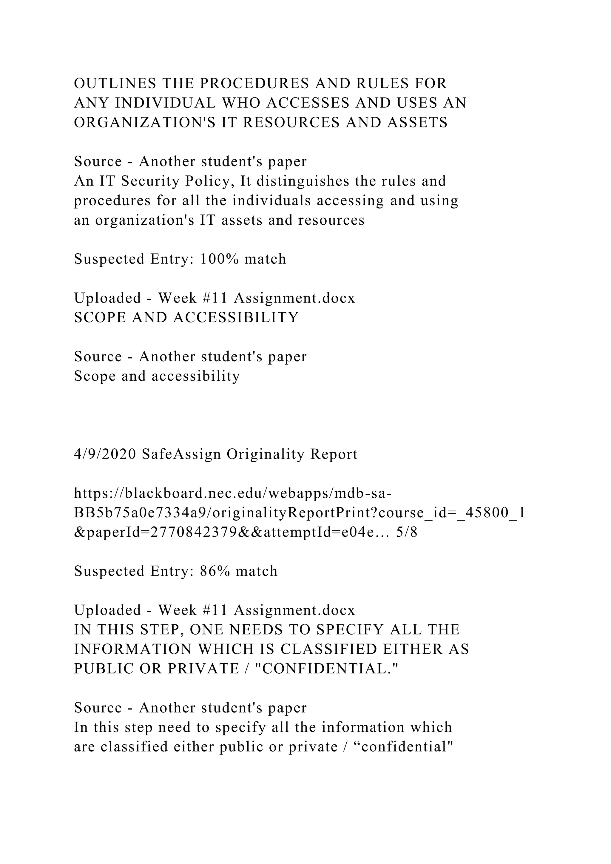 OUTLINES THE PROCEDURES AND RULES FOR
ANY INDIVIDUAL WHO ACCESSES AND USES AN
ORGANIZATION'S IT RESOURCES AND ASSETS
Source - Another student's paper
An IT Security Policy, It distinguishes the rules and
procedures for all the individuals accessing and using
an organization's IT assets and resources
Suspected Entry: 100% match
Uploaded - Week #11 Assignment.docx
SCOPE AND ACCESSIBILITY
Source - Another student's paper
Scope and accessibility
4/9/2020 SafeAssign Originality Report
https://blackboard.nec.edu/webapps/mdb-sa-
BB5b75a0e7334a9/originalityReportPrint?course_id=_45800_1
&paperId=2770842379&&attemptId=e04e… 5/8
Suspected Entry: 86% match
Uploaded - Week #11 Assignment.docx
IN THIS STEP, ONE NEEDS TO SPECIFY ALL THE
INFORMATION WHICH IS CLASSIFIED EITHER AS
PUBLIC OR PRIVATE / "CONFIDENTIAL."
Source - Another student's paper
In this step need to specify all the information which
are classified either public or private / “confidential"
 