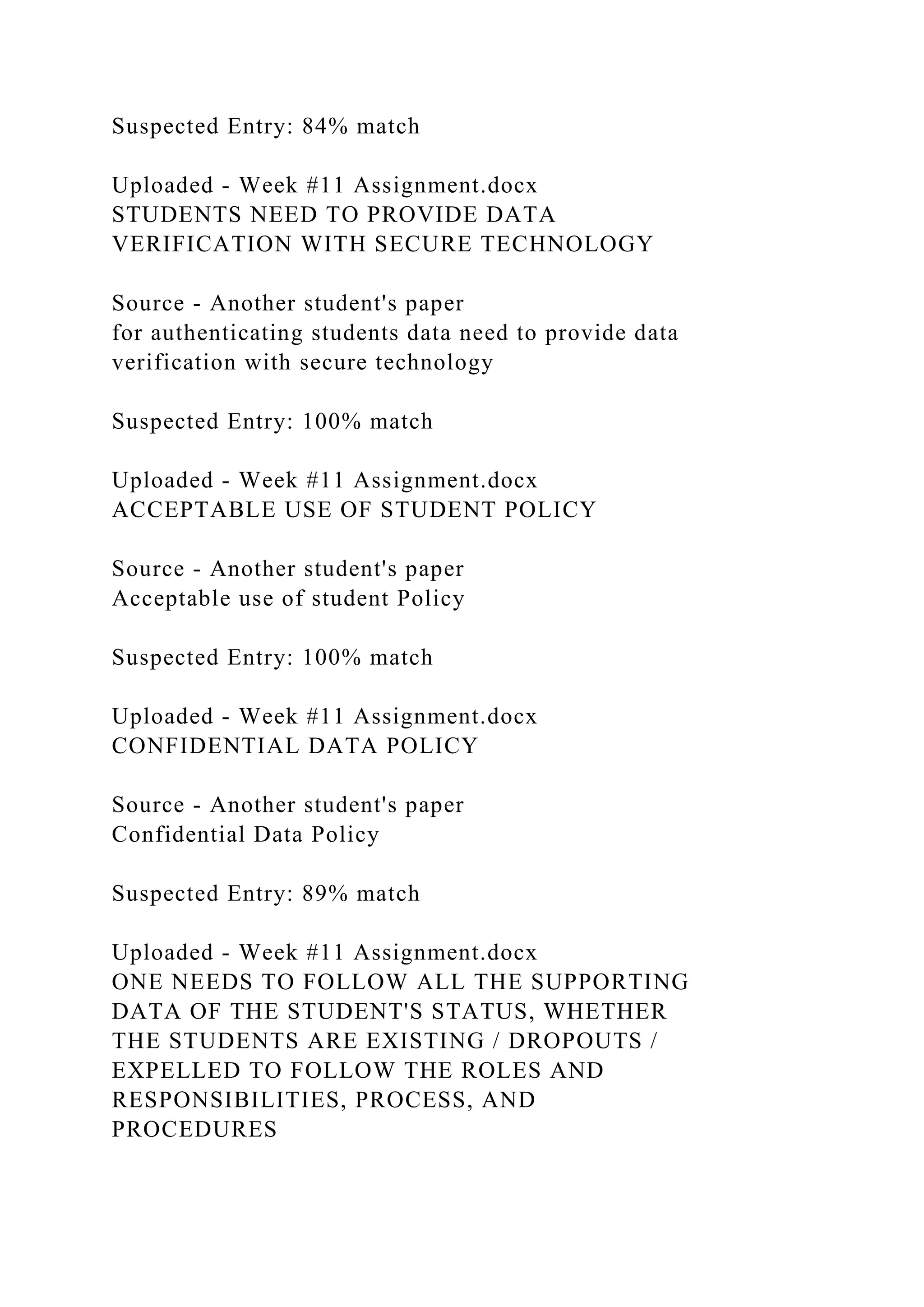 Suspected Entry: 84% match
Uploaded - Week #11 Assignment.docx
STUDENTS NEED TO PROVIDE DATA
VERIFICATION WITH SECURE TECHNOLOGY
Source - Another student's paper
for authenticating students data need to provide data
verification with secure technology
Suspected Entry: 100% match
Uploaded - Week #11 Assignment.docx
ACCEPTABLE USE OF STUDENT POLICY
Source - Another student's paper
Acceptable use of student Policy
Suspected Entry: 100% match
Uploaded - Week #11 Assignment.docx
CONFIDENTIAL DATA POLICY
Source - Another student's paper
Confidential Data Policy
Suspected Entry: 89% match
Uploaded - Week #11 Assignment.docx
ONE NEEDS TO FOLLOW ALL THE SUPPORTING
DATA OF THE STUDENT'S STATUS, WHETHER
THE STUDENTS ARE EXISTING / DROPOUTS /
EXPELLED TO FOLLOW THE ROLES AND
RESPONSIBILITIES, PROCESS, AND
PROCEDURES
 