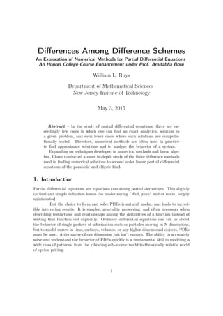 Diﬀerences Among Diﬀerence Schemes
An Exploration of Numerical Methods for Partial Diﬀerential Equations
An Honors College Course Enhancement under Prof. Amitabha Bose
William L. Ruys
Department of Mathematical Sciences
New Jersey Insitute of Technology
May 3, 2015
Abstract – In the study of partial diﬀerential equations, there are ex-
ceedingly few cases in which one can ﬁnd an exact analytical solution to
a given problem, and even fewer cases where such solutions are computa-
tionally useful. Therefore, numerical methods are often used in practice
to ﬁnd approximate solutions and to analyze the behavior of a system.
Expanding on techniques developed in numerical methods and linear alge-
bra, I have conducted a more in-depth study of the ﬁnite diﬀerence methods
used in ﬁnding numerical solutions to second order linear partial diﬀerential
equations of the parabolic and elliptic kind.
1. Introduction
Partial diﬀerential equations are equations containing partial derivatives. This slightly
cyclical and simple deﬁnition leaves the reader saying "Well, yeah" and at worst, largely
uninterested.
But the choice to form and solve PDEs is natural, useful, and leads to incred-
ibly interesting results. It is simpler, generality preserving, and often necessary when
describing restrictions and relationships among the derivatives of a function instead of
writing that function out explicitly. Ordinary diﬀerential equations can tell us about
the behavior of single packets of information such as particles moving in N dimensions,
but to model curves in time, surfaces, volumes, or any higher dimensional objects, PDEs
must be used. A derivative of one dimension just isn’t enough. The ability to accurately
solve and understand the behavior of PDEs quickly is a fundamental skill in modeling a
wide class of patterns, from the vibrating sub-atomic world to the equally volatile world
of option pricing.
1
 