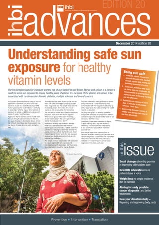 December 2014 edition 20
EDITION 20
issue
inthis
Understanding safe sun
exposure for healthy
vitamin levels
Small changes show big promise
in improving older patient care
New IHBI advocates ensure
patients have a voice
Weight loss no simple matter of
diet or exercise
Aiming for early prostate
cancer diagnosis and better
treatments
How your donations help –
Repairing and regrowing body parts
Prevention	Intervention	Translation
The link between sun over-exposure and the risk of skin cancer is well known. Not as well known is a person’s
need for some sun exposure to ensure healthy levels of vitamin D. Low levels of the vitamin are known to be
associated with cardiovascular disease, diabetes, multiple sclerosis and several cancers.
PhD student Shanchita Khan is trying to find the
right balance between sun under- and over-
exposure as part of a world-first study at IHBI
involving people who work indoors. ‘I am trying
to understand whether regular short periods of
exposure to natural sunlight improve a person’s
vitamin D levels,’ Ms Khan says.
A person’s vitamin D intake comes mainly from
the sun, through solar conversion in the skin,
she says. Despite an abundance of sun, almost
half of South East Queensland’s population has
low vitamin D levels at some point during the
year.
‘Australia has high rates of skin cancer and we
need sun safety messages to reduce people’s
risks. It’s good to see that people have become
increasingly aware of the risks of sun over-
exposure and are adjusting their behaviour.
‘Yet very little is known about safe sun exposure
practices. How much skin do we expose?
When do we go out in the sun? How long
do we need to stay in the sun to get enough
vitamin D produced in our skin?’
Ms Khan is working with Professor Michael
Kimlin on a pilot clinical trial that involves
exposing people to natural sunlight in controlled
conditions and trying to determine whether the
exposures improve their vitamin D levels. Given
the participants’ indoor work, the sun exposure
represents a lifestyle intervention that aims to
improve their wellbeing.
The people involved are provided with sunscreen
to ensure responsible sun exposure and
monitored using UV dosimeters. Ms Khan takes
blood samples to check for vitamin D levels.
The data collected is being analysed for review
and publication in a peer-reviewed journal.
Consideration will then be given to following up
with a larger-scale trial using funding that would
need to be secured.
‘My long term goal is to develop guidelines
and provide education for people from different
cultural backgrounds about healthy levels of sun
exposure,’ Ms Khan says.
‘Personally, I have been interested in vitamin
D since learning about my own vitamin D
deficiency. I have since found out that this
is very common in people from the Indian
subcontinent.’
Skin cancer is the most common form of
cancer in Australia, making up 80 per cent of all
cancers diagnosed. Queensland has the highest
rate of skin cancer in the world, with about
133,000 non-melanoma skin cancer cases
diagnosed in the state each year.
Being sun safe1.	 Adequate vitamin D levels aregenerally thought to be reachedthrough regular daily activity andincidental exposure to the sun.2.	 Sunscreen, protective wear suchas shirts, hats and sunglasses arerecommended for prolonged sunexposure, even in the early morningand late afternoon
3.	 Deliberate sun exposure of morethan 10 minutes is not advisedbetween 10am–2pm.
4.	 Even during Brisbane’s winter, atmidday skin damage can occur inless than 30 minutes
PhD student Shanchita Khan
 