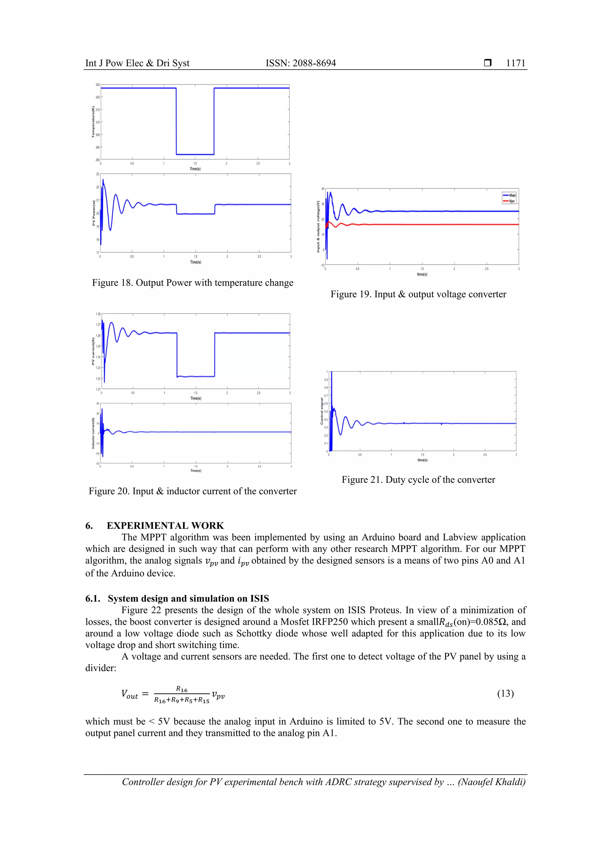 Int J Pow Elec & Dri Syst ISSN: 2088-8694  Controller design for PV experimental bench with ADRC strategy supervised by … (Naoufel Khaldi) 1171 Figure 18. Output Power with temperature change Figure 19. Input & output voltage converter Figure 20. Input & inductor current of the converter Figure 21. Duty cycle of the converter 6. EXPERIMENTAL WORK The MPPT algorithm was been implemented by using an Arduino board and Labview application which are designed in such way that can perform with any other research MPPT algorithm. For our MPPT algorithm, the analog signals 𝑣𝑝𝑣 and 𝑖𝑝𝑣 obtained by the designed sensors is a means of two pins A0 and A1 of the Arduino device. 6.1. System design and simulation on ISIS Figure 22 presents the design of the whole system on ISIS Proteus. In view of a minimization of losses, the boost converter is designed around a Mosfet IRFP250 which present a small𝑅𝑑𝑠(on)=0.085Ω, and around a low voltage diode such as Schottky diode whose well adapted for this application due to its low voltage drop and short switching time. A voltage and current sensors are needed. The first one to detect voltage of the PV panel by using a divider: 𝑉𝑜𝑢𝑡 = 𝑅16 𝑅16+𝑅9+𝑅5+𝑅15 𝑣𝑝𝑣 (13) which must be < 5V because the analog input in Arduino is limited to 5V. The second one to measure the output panel current and they transmitted to the analog pin A1. 