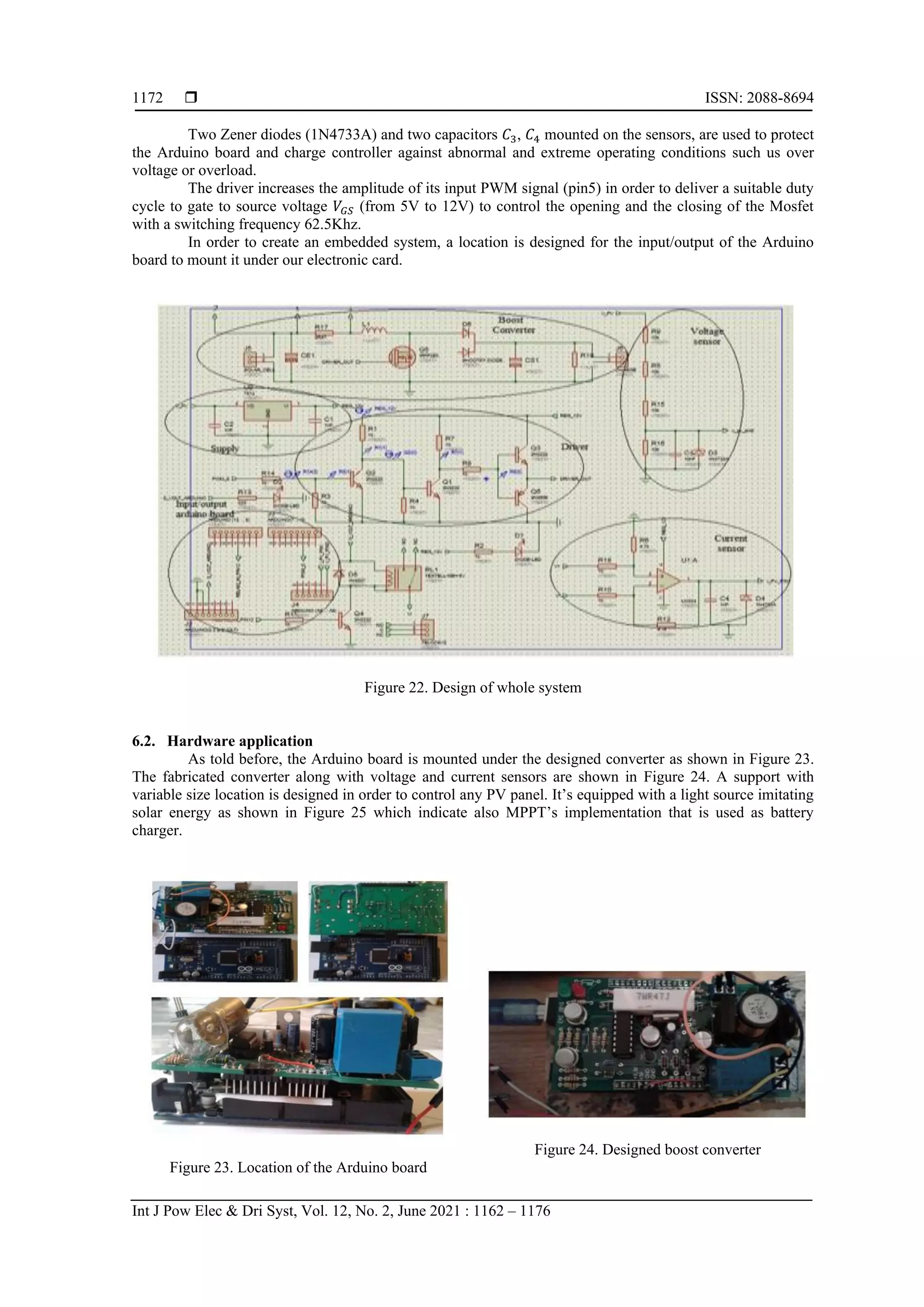  ISSN: 2088-8694 Int J Pow Elec & Dri Syst, Vol. 12, No. 2, June 2021 : 1162 – 1176 1172 Two Zener diodes (1N4733A) and two capacitors 𝐶3, 𝐶4 mounted on the sensors, are used to protect the Arduino board and charge controller against abnormal and extreme operating conditions such us over voltage or overload. The driver increases the amplitude of its input PWM signal (pin5) in order to deliver a suitable duty cycle to gate to source voltage 𝑉𝐺𝑆 (from 5V to 12V) to control the opening and the closing of the Mosfet with a switching frequency 62.5Khz. In order to create an embedded system, a location is designed for the input/output of the Arduino board to mount it under our electronic card. Figure 22. Design of whole system 6.2. Hardware application As told before, the Arduino board is mounted under the designed converter as shown in Figure 23. The fabricated converter along with voltage and current sensors are shown in Figure 24. A support with variable size location is designed in order to control any PV panel. It’s equipped with a light source imitating solar energy as shown in Figure 25 which indicate also MPPT’s implementation that is used as battery charger. Figure 23. Location of the Arduino board Figure 24. Designed boost converter 