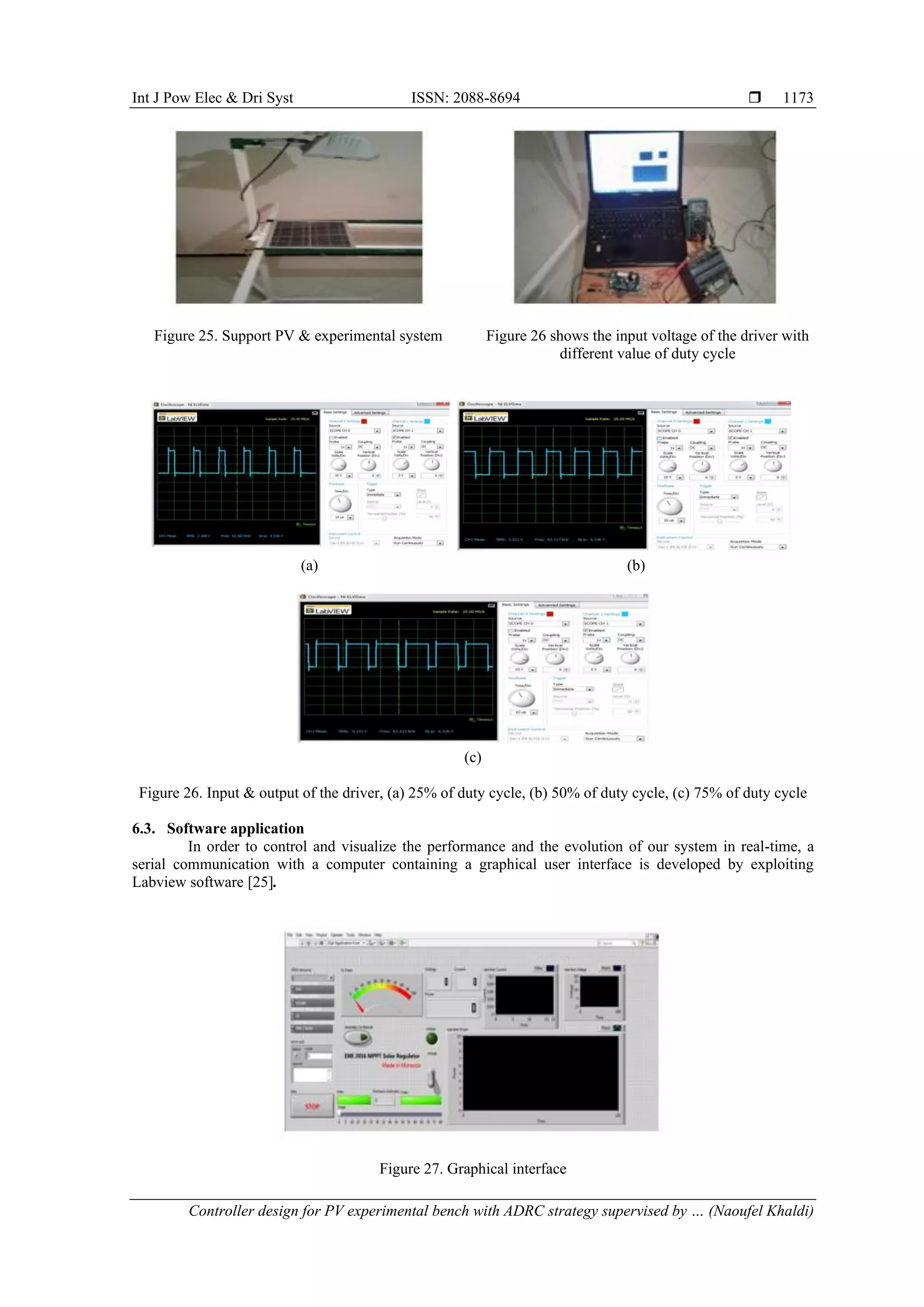 Int J Pow Elec & Dri Syst ISSN: 2088-8694  Controller design for PV experimental bench with ADRC strategy supervised by … (Naoufel Khaldi) 1173 Figure 25. Support PV & experimental system Figure 26 shows the input voltage of the driver with different value of duty cycle (a) (b) (c) Figure 26. Input & output of the driver, (a) 25% of duty cycle, (b) 50% of duty cycle, (c) 75% of duty cycle 6.3. Software application In order to control and visualize the performance and the evolution of our system in real-time, a serial communication with a computer containing a graphical user interface is developed by exploiting Labview software [25]. Figure 27. Graphical interface 