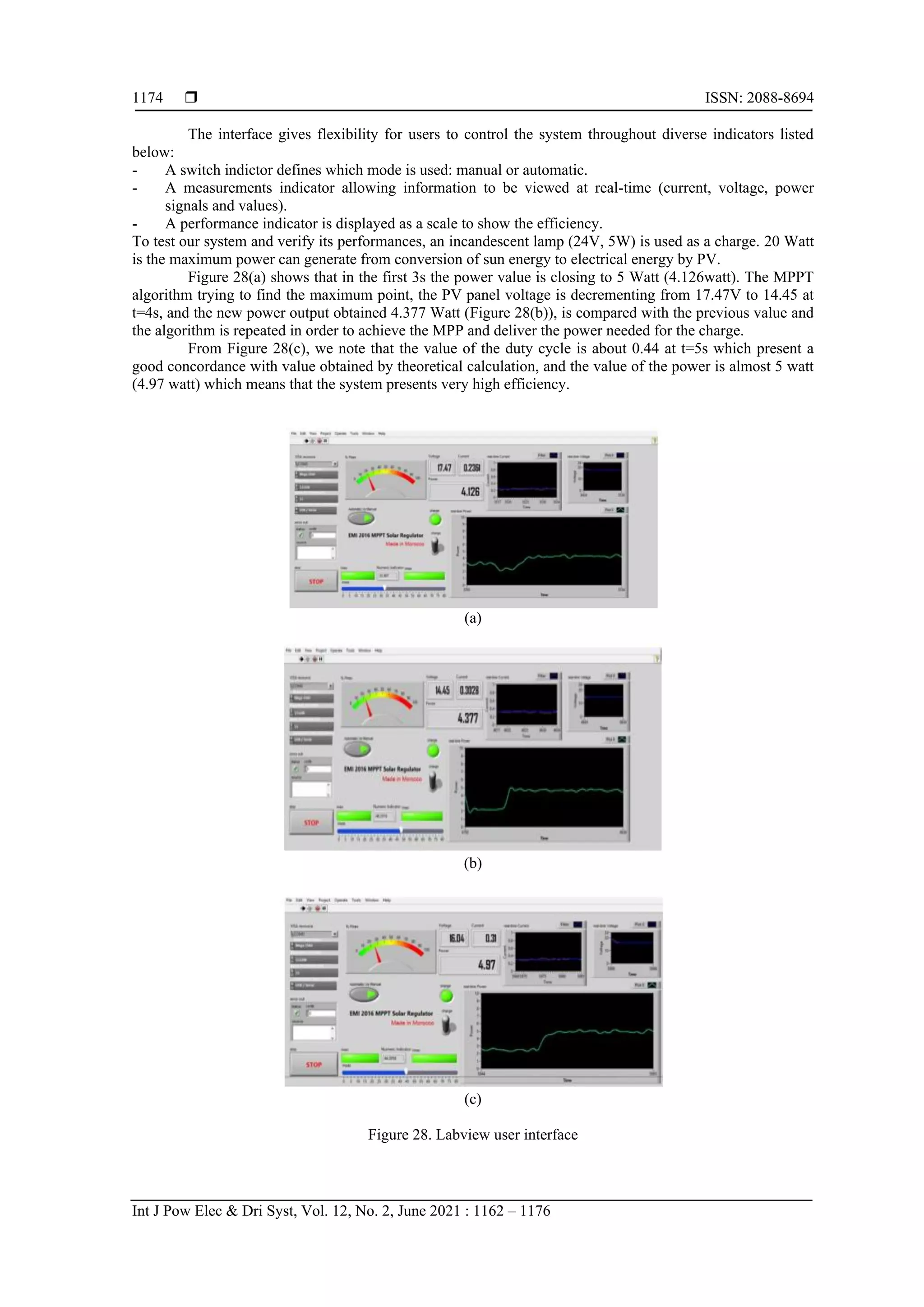  ISSN: 2088-8694 Int J Pow Elec & Dri Syst, Vol. 12, No. 2, June 2021 : 1162 – 1176 1174 The interface gives flexibility for users to control the system throughout diverse indicators listed below: - A switch indictor defines which mode is used: manual or automatic. - A measurements indicator allowing information to be viewed at real-time (current, voltage, power signals and values). - A performance indicator is displayed as a scale to show the efficiency. To test our system and verify its performances, an incandescent lamp (24V, 5W) is used as a charge. 20 Watt is the maximum power can generate from conversion of sun energy to electrical energy by PV. Figure 28(a) shows that in the first 3s the power value is closing to 5 Watt (4.126watt). The MPPT algorithm trying to find the maximum point, the PV panel voltage is decrementing from 17.47V to 14.45 at t=4s, and the new power output obtained 4.377 Watt (Figure 28(b)), is compared with the previous value and the algorithm is repeated in order to achieve the MPP and deliver the power needed for the charge. From Figure 28(c), we note that the value of the duty cycle is about 0.44 at t=5s which present a good concordance with value obtained by theoretical calculation, and the value of the power is almost 5 watt (4.97 watt) which means that the system presents very high efficiency. (a) (b) (c) Figure 28. Labview user interface 