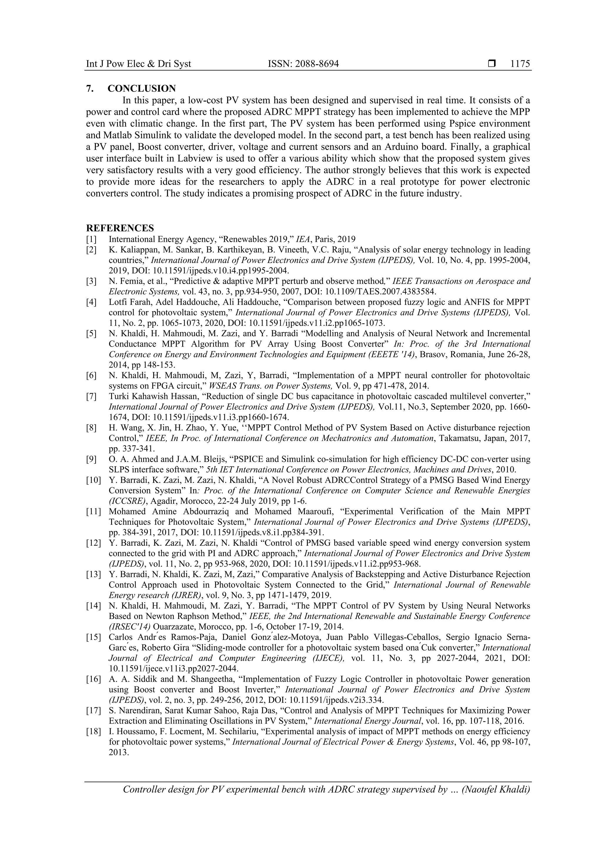 Int J Pow Elec & Dri Syst ISSN: 2088-8694  Controller design for PV experimental bench with ADRC strategy supervised by … (Naoufel Khaldi) 1175 7. CONCLUSION In this paper, a low-cost PV system has been designed and supervised in real time. It consists of a power and control card where the proposed ADRC MPPT strategy has been implemented to achieve the MPP even with climatic change. In the first part, The PV system has been performed using Pspice environment and Matlab Simulink to validate the developed model. In the second part, a test bench has been realized using a PV panel, Boost converter, driver, voltage and current sensors and an Arduino board. Finally, a graphical user interface built in Labview is used to offer a various ability which show that the proposed system gives very satisfactory results with a very good efficiency. The author strongly believes that this work is expected to provide more ideas for the researchers to apply the ADRC in a real prototype for power electronic converters control. The study indicates a promising prospect of ADRC in the future industry. REFERENCES [1] International Energy Agency, “Renewables 2019,” IEA, Paris, 2019 [2] K. Kaliappan, M. Sankar, B. Karthikeyan, B. Vineeth, V.C. Raju, “Analysis of solar energy technology in leading countries,” International Journal of Power Electronics and Drive System (IJPEDS), Vol. 10, No. 4, pp. 1995-2004, 2019, DOI: 10.11591/ijpeds.v10.i4.pp1995-2004. [3] N. Femia, et al., “Predictive & adaptive MPPT perturb and observe method,” IEEE Transactions on Aerospace and Electronic Systems, vol. 43, no. 3, pp.934-950, 2007, DOI: 10.1109/TAES.2007.4383584. [4] Lotfi Farah, Adel Haddouche, Ali Haddouche, “Comparison between proposed fuzzy logic and ANFIS for MPPT control for photovoltaic system,” International Journal of Power Electronics and Drive Systems (IJPEDS), Vol. 11, No. 2, pp. 1065-1073, 2020, DOI: 10.11591/ijpeds.v11.i2.pp1065-1073. [5] N. Khaldi, H. Mahmoudi, M. Zazi, and Y. Barradi “Modelling and Analysis of Neural Network and Incremental Conductance MPPT Algorithm for PV Array Using Boost Converter” In: Proc. of the 3rd International Conference on Energy and Environment Technologies and Equipment (EEETE '14), Brasov, Romania, June 26-28, 2014, pp 148-153. [6] N. Khaldi, H. Mahmoudi, M, Zazi, Y, Barradi, “Implementation of a MPPT neural controller for photovoltaic systems on FPGA circuit,” WSEAS Trans. on Power Systems, Vol. 9, pp 471-478, 2014. [7] Turki Kahawish Hassan, “Reduction of single DC bus capacitance in photovoltaic cascaded multilevel converter,” International Journal of Power Electronics and Drive System (IJPEDS), Vol.11, No.3, September 2020, pp. 1660- 1674, DOI: 10.11591/ijpeds.v11.i3.pp1660-1674. [8] H. Wang, X. Jin, H. Zhao, Y. Yue, ‘‘MPPT Control Method of PV System Based on Active disturbance rejection Control,” IEEE, In Proc. of International Conference on Mechatronics and Automation, Takamatsu, Japan, 2017, pp. 337-341. [9] O. A. Ahmed and J.A.M. Bleijs, “PSPICE and Simulink co-simulation for high efficiency DC-DC con-verter using SLPS interface software,” 5th IET International Conference on Power Electronics, Machines and Drives, 2010. [10] Y. Barradi, K. Zazi, M. Zazi, N. Khaldi, “A Novel Robust ADRCControl Strategy of a PMSG Based Wind Energy Conversion System” In: Proc. of the International Conference on Computer Science and Renewable Energies (ICCSRE), Agadir, Morocco, 22-24 July 2019, pp 1-6. [11] Mohamed Amine Abdourraziq and Mohamed Maaroufi, “Experimental Verification of the Main MPPT Techniques for Photovoltaic System,” International Journal of Power Electronics and Drive Systems (IJPEDS), pp. 384-391, 2017, DOI: 10.11591/ijpeds.v8.i1.pp384-391. [12] Y. Barradi, K. Zazi, M. Zazi, N. Khaldi “Control of PMSG based variable speed wind energy conversion system connected to the grid with PI and ADRC approach,” International Journal of Power Electronics and Drive System (IJPEDS), vol. 11, No. 2, pp 953-968, 2020, DOI: 10.11591/ijpeds.v11.i2.pp953-968. [13] Y. Barradi, N. Khaldi, K. Zazi, M, Zazi,” Comparative Analysis of Backstepping and Active Disturbance Rejection Control Approach used in Photovoltaic System Connected to the Grid,” International Journal of Renewable Energy research (IJRER), vol. 9, No. 3, pp 1471-1479, 2019. [14] N. Khaldi, H. Mahmoudi, M. Zazi, Y. Barradi, “The MPPT Control of PV System by Using Neural Networks Based on Newton Raphson Method,” IEEE, the 2nd International Renewable and Sustainable Energy Conference (IRSEC'14) Ouarzazate, Morocco, pp. 1-6, October 17-19, 2014. [15] Carlos Andr ́es Ramos-Paja, Daniel Gonz ́alez-Motoya, Juan Pablo Villegas-Ceballos, Sergio Ignacio Serna- Garc ́es, Roberto Gira “Sliding-mode controller for a photovoltaic system based ona ́Cuk converter,” International Journal of Electrical and Computer Engineering (IJECE), vol. 11, No. 3, pp 2027-2044, 2021, DOI: 10.11591/ijece.v11i3.pp2027-2044. [16] A. A. Siddik and M. Shangeetha, “Implementation of Fuzzy Logic Controller in photovoltaic Power generation using Boost converter and Boost Inverter,” International Journal of Power Electronics and Drive System (IJPEDS), vol. 2, no. 3, pp. 249-256, 2012, DOI: 10.11591/ijpeds.v2i3.334. [17] S. Narendiran, Sarat Kumar Sahoo, Raja Das, “Control and Analysis of MPPT Techniques for Maximizing Power Extraction and Eliminating Oscillations in PV System,” International Energy Journal, vol. 16, pp. 107-118, 2016. [18] I. Houssamo, F. Locment, M. Sechilariu, “Experimental analysis of impact of MPPT methods on energy efficiency for photovoltaic power systems,” International Journal of Electrical Power & Energy Systems, Vol. 46, pp 98-107, 2013. 