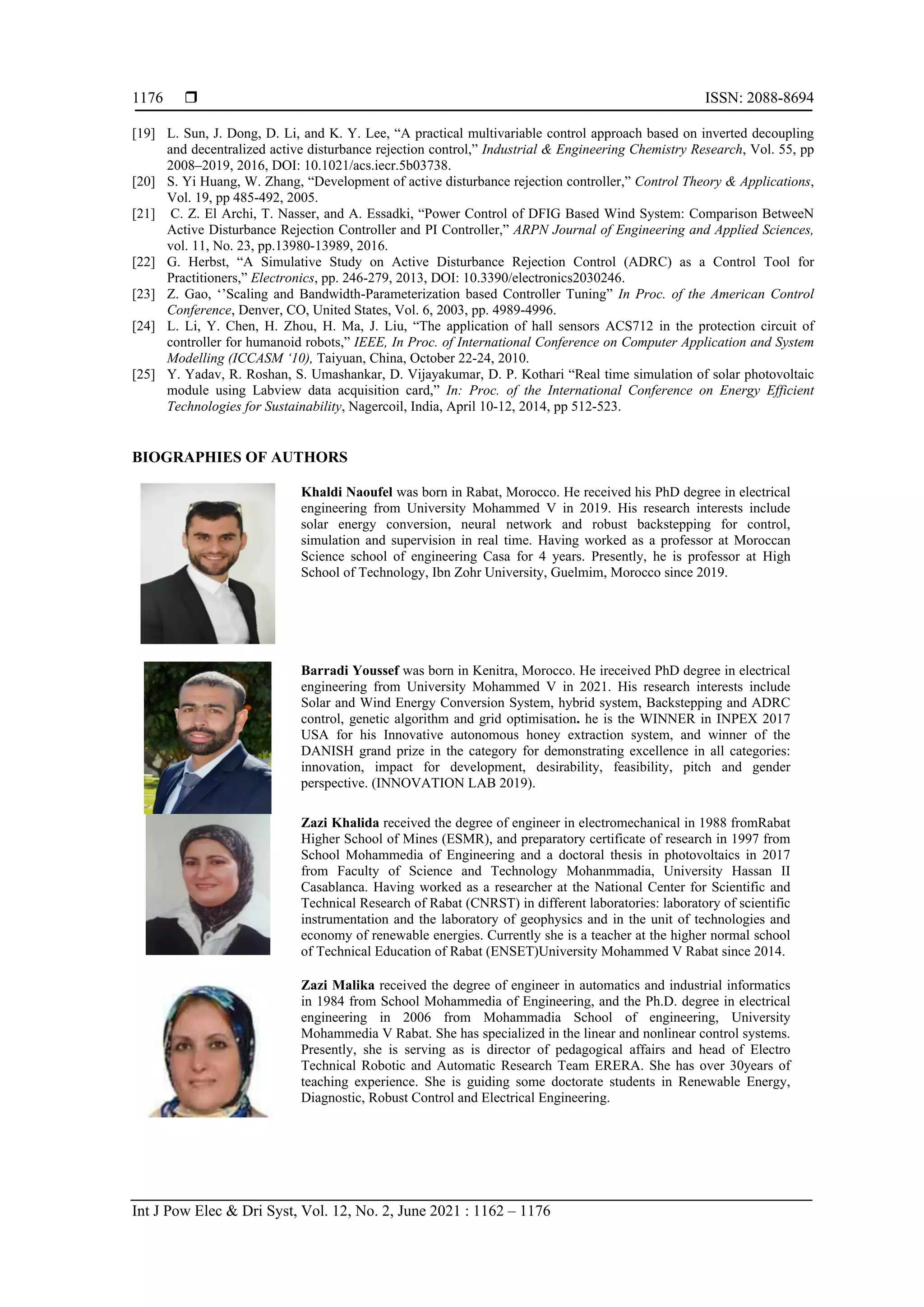 ISSN: 2088-8694 Int J Pow Elec & Dri Syst, Vol. 12, No. 2, June 2021 : 1162 – 1176 1176 [19] L. Sun, J. Dong, D. Li, and K. Y. Lee, “A practical multivariable control approach based on inverted decoupling and decentralized active disturbance rejection control,” Industrial & Engineering Chemistry Research, Vol. 55, pp 2008–2019, 2016, DOI: 10.1021/acs.iecr.5b03738. [20] S. Yi Huang, W. Zhang, “Development of active disturbance rejection controller,” Control Theory & Applications, Vol. 19, pp 485-492, 2005. [21] C. Z. El Archi, T. Nasser, and A. Essadki, “Power Control of DFIG Based Wind System: Comparison BetweeN Active Disturbance Rejection Controller and PI Controller,” ARPN Journal of Engineering and Applied Sciences, vol. 11, No. 23, pp.13980-13989, 2016. [22] G. Herbst, “A Simulative Study on Active Disturbance Rejection Control (ADRC) as a Control Tool for Practitioners,” Electronics, pp. 246-279, 2013, DOI: 10.3390/electronics2030246. [23] Z. Gao, ‘’Scaling and Bandwidth-Parameterization based Controller Tuning” In Proc. of the American Control Conference, Denver, CO, United States, Vol. 6, 2003, pp. 4989-4996. [24] L. Li, Y. Chen, H. Zhou, H. Ma, J. Liu, “The application of hall sensors ACS712 in the protection circuit of controller for humanoid robots,” IEEE, In Proc. of International Conference on Computer Application and System Modelling (ICCASM ‘10), Taiyuan, China, October 22-24, 2010. [25] Y. Yadav, R. Roshan, S. Umashankar, D. Vijayakumar, D. P. Kothari “Real time simulation of solar photovoltaic module using Labview data acquisition card,” In: Proc. of the International Conference on Energy Efficient Technologies for Sustainability, Nagercoil, India, April 10-12, 2014, pp 512-523. BIOGRAPHIES OF AUTHORS Khaldi Naoufel was born in Rabat, Morocco. He received his PhD degree in electrical engineering from University Mohammed V in 2019. His research interests include solar energy conversion, neural network and robust backstepping for control, simulation and supervision in real time. Having worked as a professor at Moroccan Science school of engineering Casa for 4 years. Presently, he is professor at High School of Technology, Ibn Zohr University, Guelmim, Morocco since 2019. Barradi Youssef was born in Kenitra, Morocco. He ireceived PhD degree in electrical engineering from University Mohammed V in 2021. His research interests include Solar and Wind Energy Conversion System, hybrid system, Backstepping and ADRC control, genetic algorithm and grid optimisation. he is the WINNER in INPEX 2017 USA for his Innovative autonomous honey extraction system, and winner of the DANISH grand prize in the category for demonstrating excellence in all categories: innovation, impact for development, desirability, feasibility, pitch and gender perspective. (INNOVATION LAB 2019). Zazi Khalida received the degree of engineer in electromechanical in 1988 fromRabat Higher School of Mines (ESMR), and preparatory certificate of research in 1997 from School Mohammedia of Engineering and a doctoral thesis in photovoltaics in 2017 from Faculty of Science and Technology Mohanmmadia, University Hassan II Casablanca. Having worked as a researcher at the National Center for Scientific and Technical Research of Rabat (CNRST) in different laboratories: laboratory of scientific instrumentation and the laboratory of geophysics and in the unit of technologies and economy of renewable energies. Currently she is a teacher at the higher normal school of Technical Education of Rabat (ENSET)University Mohammed V Rabat since 2014. Zazi Malika received the degree of engineer in automatics and industrial informatics in 1984 from School Mohammedia of Engineering, and the Ph.D. degree in electrical engineering in 2006 from Mohammadia School of engineering, University Mohammedia V Rabat. She has specialized in the linear and nonlinear control systems. Presently, she is serving as is director of pedagogical affairs and head of Electro Technical Robotic and Automatic Research Team ERERA. She has over 30years of teaching experience. She is guiding some doctorate students in Renewable Energy, Diagnostic, Robust Control and Electrical Engineering. 