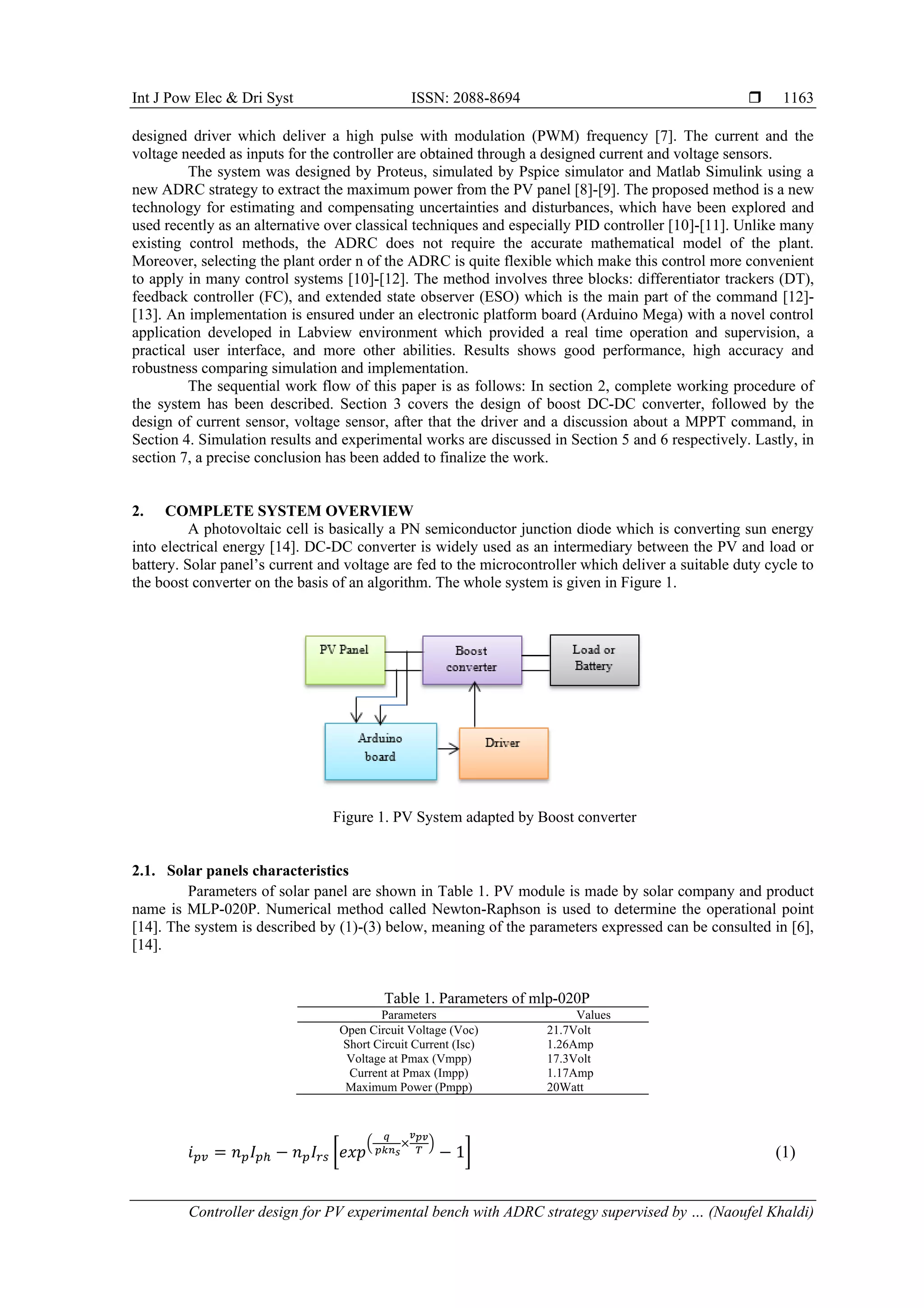 Int J Pow Elec & Dri Syst ISSN: 2088-8694  Controller design for PV experimental bench with ADRC strategy supervised by … (Naoufel Khaldi) 1163 designed driver which deliver a high pulse with modulation (PWM) frequency [7]. The current and the voltage needed as inputs for the controller are obtained through a designed current and voltage sensors. The system was designed by Proteus, simulated by Pspice simulator and Matlab Simulink using a new ADRC strategy to extract the maximum power from the PV panel [8]-[9]. The proposed method is a new technology for estimating and compensating uncertainties and disturbances, which have been explored and used recently as an alternative over classical techniques and especially PID controller [10]-[11]. Unlike many existing control methods, the ADRC does not require the accurate mathematical model of the plant. Moreover, selecting the plant order n of the ADRC is quite flexible which make this control more convenient to apply in many control systems [10]-[12]. The method involves three blocks: differentiator trackers (DT), feedback controller (FC), and extended state observer (ESO) which is the main part of the command [12]- [13]. An implementation is ensured under an electronic platform board (Arduino Mega) with a novel control application developed in Labview environment which provided a real time operation and supervision, a practical user interface, and more other abilities. Results shows good performance, high accuracy and robustness comparing simulation and implementation. The sequential work flow of this paper is as follows: In section 2, complete working procedure of the system has been described. Section 3 covers the design of boost DC-DC converter, followed by the design of current sensor, voltage sensor, after that the driver and a discussion about a MPPT command, in Section 4. Simulation results and experimental works are discussed in Section 5 and 6 respectively. Lastly, in section 7, a precise conclusion has been added to finalize the work. 2. COMPLETE SYSTEM OVERVIEW A photovoltaic cell is basically a PN semiconductor junction diode which is converting sun energy into electrical energy [14]. DC-DC converter is widely used as an intermediary between the PV and load or battery. Solar panel’s current and voltage are fed to the microcontroller which deliver a suitable duty cycle to the boost converter on the basis of an algorithm. The whole system is given in Figure 1. Figure 1. PV System adapted by Boost converter 2.1. Solar panels characteristics Parameters of solar panel are shown in Table 1. PV module is made by solar company and product name is MLP-020P. Numerical method called Newton-Raphson is used to determine the operational point [14]. The system is described by (1)-(3) below, meaning of the parameters expressed can be consulted in [6], [14]. Table 1. Parameters of mlp-020P Parameters Values Open Circuit Voltage (Voc) 21.7Volt Short Circuit Current (Isc) 1.26Amp Voltage at Pmax (Vmpp) 17.3Volt Current at Pmax (Impp) 1.17Amp Maximum Power (Pmpp) 20Watt 𝑖𝑝𝑣 = 𝑛𝑝𝐼𝑝ℎ − 𝑛𝑝𝐼𝑟𝑠 [𝑒𝑥𝑝 ( 𝑞 𝑝𝑘𝑛𝑠 × 𝑣𝑝𝑣 𝑇 ) − 1] (1) 