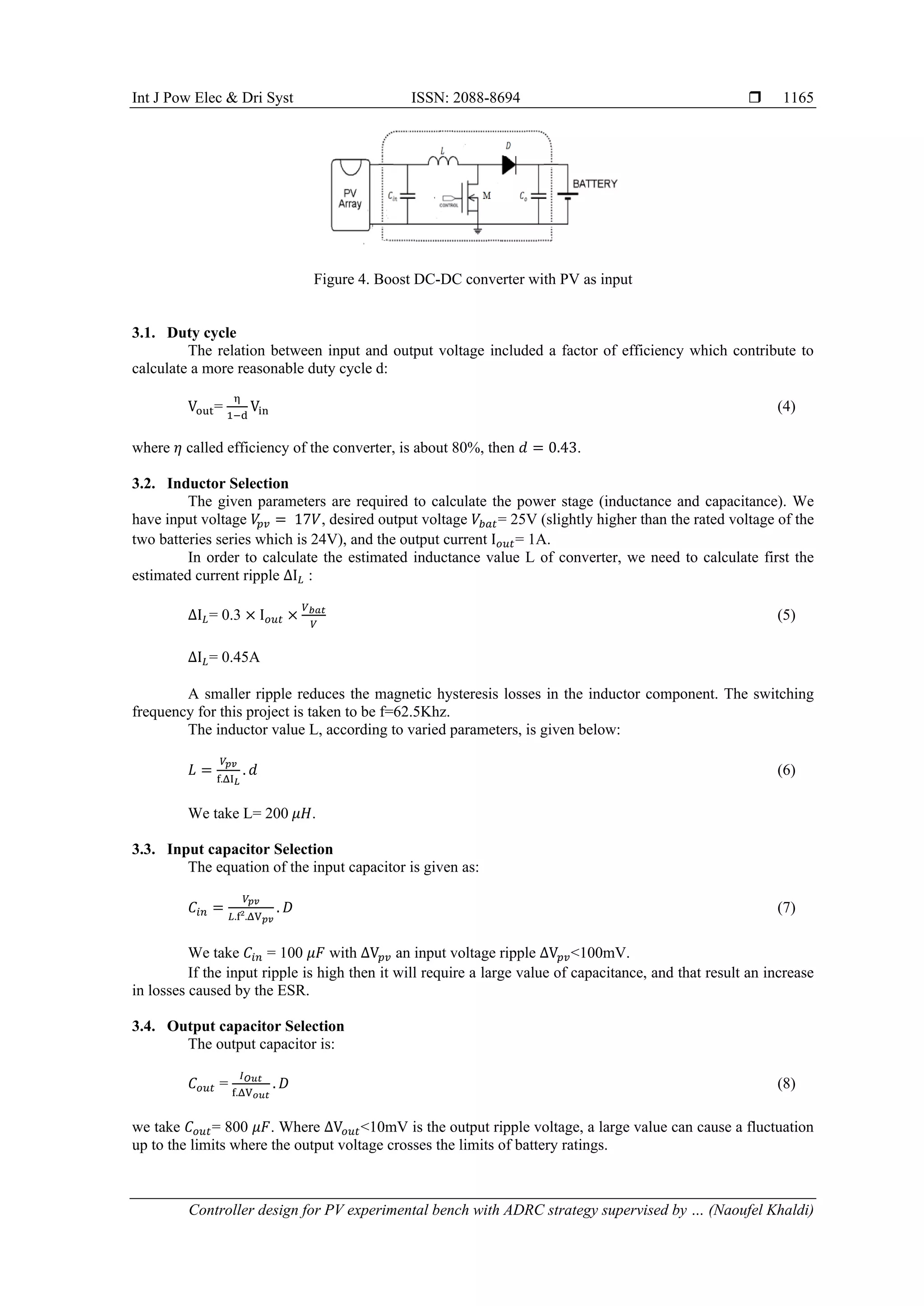 Int J Pow Elec & Dri Syst ISSN: 2088-8694  Controller design for PV experimental bench with ADRC strategy supervised by … (Naoufel Khaldi) 1165 Figure 4. Boost DC-DC converter with PV as input 3.1. Duty cycle The relation between input and output voltage included a factor of efficiency which contribute to calculate a more reasonable duty cycle d: Vout= η 1−d Vin (4) where 𝜂 called efficiency of the converter, is about 80%, then 𝑑 = 0.43. 3.2. Inductor Selection The given parameters are required to calculate the power stage (inductance and capacitance). We have input voltage 𝑉 𝑝𝑣 = 17𝑉, desired output voltage 𝑉𝑏𝑎𝑡= 25V (slightly higher than the rated voltage of the two batteries series which is 24V), and the output current I𝑜𝑢𝑡= 1A. In order to calculate the estimated inductance value L of converter, we need to calculate first the estimated current ripple ΔI𝐿 : ΔI𝐿= 0.3 × I𝑜𝑢𝑡 × 𝑉𝑏𝑎𝑡 𝑉 (5) ΔI𝐿= 0.45A A smaller ripple reduces the magnetic hysteresis losses in the inductor component. The switching frequency for this project is taken to be f=62.5Khz. The inductor value L, according to varied parameters, is given below: 𝐿 = 𝑉𝑝𝑣 f.ΔI𝐿 . 𝑑 (6) We take L= 200 𝜇𝐻. 3.3. Input capacitor Selection The equation of the input capacitor is given as: 𝐶𝑖𝑛 = 𝑉𝑝𝑣 𝐿.f².ΔV𝑝𝑣 . 𝐷 (7) We take 𝐶𝑖𝑛 = 100 𝜇𝐹 with ΔV𝑝𝑣 an input voltage ripple ΔV𝑝𝑣<100mV. If the input ripple is high then it will require a large value of capacitance, and that result an increase in losses caused by the ESR. 3.4. Output capacitor Selection The output capacitor is: 𝐶𝑜𝑢𝑡 = 𝐼𝑂𝑢𝑡 f.ΔV𝑜𝑢𝑡 . 𝐷 (8) we take 𝐶𝑜𝑢𝑡= 800 𝜇𝐹. Where ΔV𝑜𝑢𝑡<10mV is the output ripple voltage, a large value can cause a fluctuation up to the limits where the output voltage crosses the limits of battery ratings. 