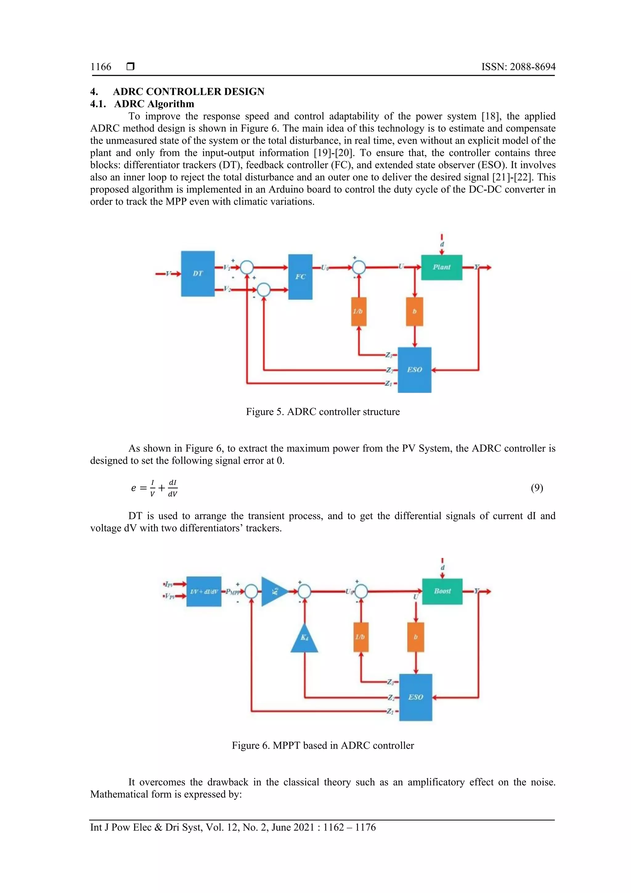  ISSN: 2088-8694 Int J Pow Elec & Dri Syst, Vol. 12, No. 2, June 2021 : 1162 – 1176 1166 4. ADRC CONTROLLER DESIGN 4.1. ADRC Algorithm To improve the response speed and control adaptability of the power system [18], the applied ADRC method design is shown in Figure 6. The main idea of this technology is to estimate and compensate the unmeasured state of the system or the total disturbance, in real time, even without an explicit model of the plant and only from the input-output information [19]-[20]. To ensure that, the controller contains three blocks: differentiator trackers (DT), feedback controller (FC), and extended state observer (ESO). It involves also an inner loop to reject the total disturbance and an outer one to deliver the desired signal [21]-[22]. This proposed algorithm is implemented in an Arduino board to control the duty cycle of the DC-DC converter in order to track the MPP even with climatic variations. Figure 5. ADRC controller structure As shown in Figure 6, to extract the maximum power from the PV System, the ADRC controller is designed to set the following signal error at 0. 𝑒 = 𝐼 𝑉 + 𝑑𝐼 𝑑𝑉 (9) DT is used to arrange the transient process, and to get the differential signals of current dI and voltage dV with two differentiators’ trackers. Figure 6. MPPT based in ADRC controller It overcomes the drawback in the classical theory such as an amplificatory effect on the noise. Mathematical form is expressed by: 
