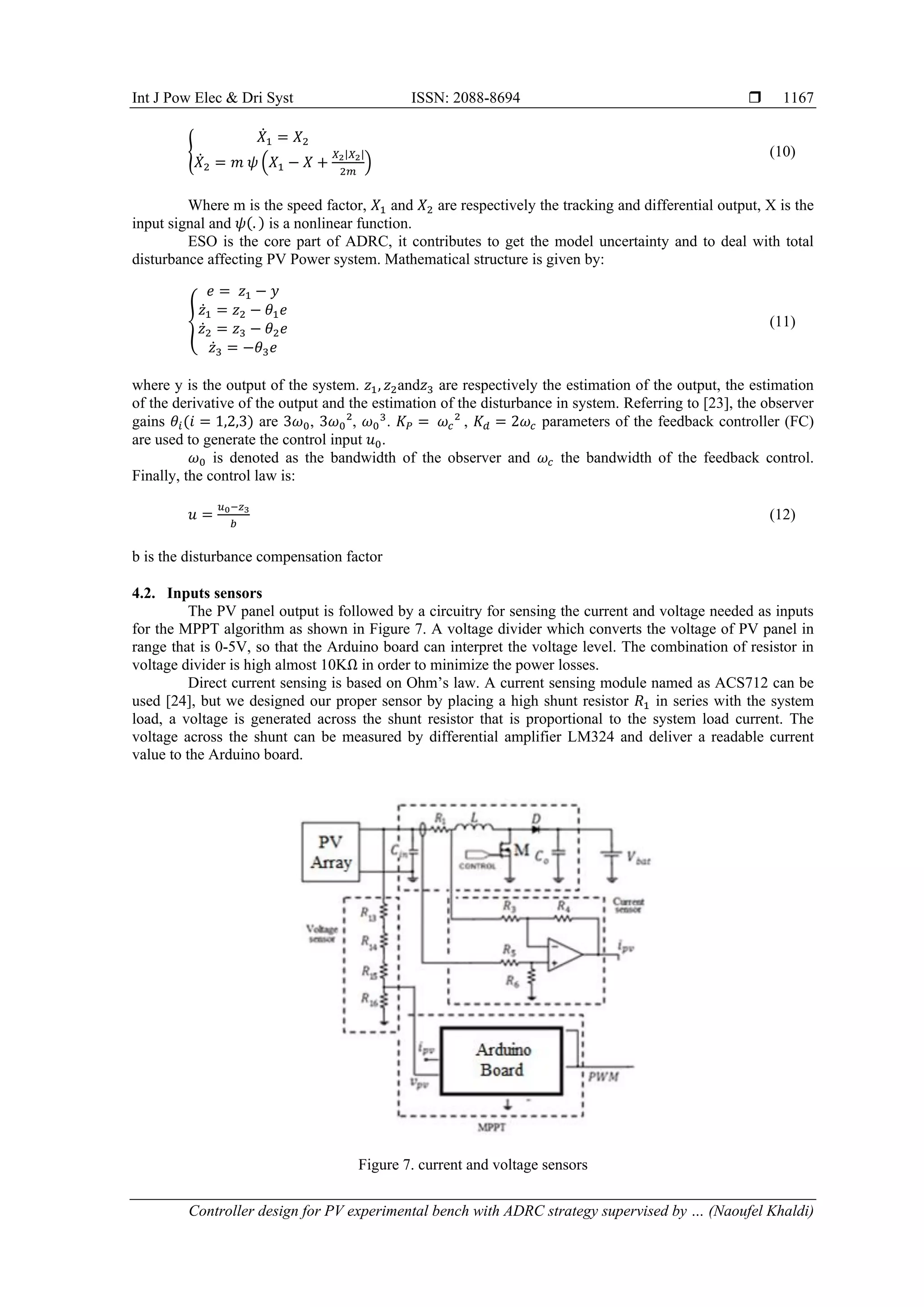 Int J Pow Elec & Dri Syst ISSN: 2088-8694  Controller design for PV experimental bench with ADRC strategy supervised by … (Naoufel Khaldi) 1167 { 𝑋̇1 = 𝑋2 𝑋̇2 = 𝑚 𝜓 (𝑋1 − 𝑋 + 𝑋2|𝑋2| 2𝑚 ) (10) Where m is the speed factor, 𝑋1 and 𝑋2 are respectively the tracking and differential output, X is the input signal and 𝜓(. ) is a nonlinear function. ESO is the core part of ADRC, it contributes to get the model uncertainty and to deal with total disturbance affecting PV Power system. Mathematical structure is given by: { 𝑒 = 𝑧1 − 𝑦 𝑧̇1 = 𝑧2 − 𝜃1𝑒 𝑧̇2 = 𝑧3 − 𝜃2𝑒 𝑧̇3 = −𝜃3𝑒 (11) where y is the output of the system. 𝑧1, 𝑧2and𝑧3 are respectively the estimation of the output, the estimation of the derivative of the output and the estimation of the disturbance in system. Referring to [23], the observer gains 𝜃𝑖(𝑖 = 1,2,3) are 3𝜔0, 3𝜔0², 𝜔0 3 . 𝐾𝑃 = 𝜔𝑐² , 𝐾𝑑 = 2𝜔𝑐 parameters of the feedback controller (FC) are used to generate the control input 𝑢0. 𝜔0 is denoted as the bandwidth of the observer and 𝜔𝑐 the bandwidth of the feedback control. Finally, the control law is: 𝑢 = 𝑢0−𝑧3 𝑏 (12) b is the disturbance compensation factor 4.2. Inputs sensors The PV panel output is followed by a circuitry for sensing the current and voltage needed as inputs for the MPPT algorithm as shown in Figure 7. A voltage divider which converts the voltage of PV panel in range that is 0-5V, so that the Arduino board can interpret the voltage level. The combination of resistor in voltage divider is high almost 10KΩ in order to minimize the power losses. Direct current sensing is based on Ohm’s law. A current sensing module named as ACS712 can be used [24], but we designed our proper sensor by placing a high shunt resistor 𝑅1 in series with the system load, a voltage is generated across the shunt resistor that is proportional to the system load current. The voltage across the shunt can be measured by differential amplifier LM324 and deliver a readable current value to the Arduino board. Figure 7. current and voltage sensors 