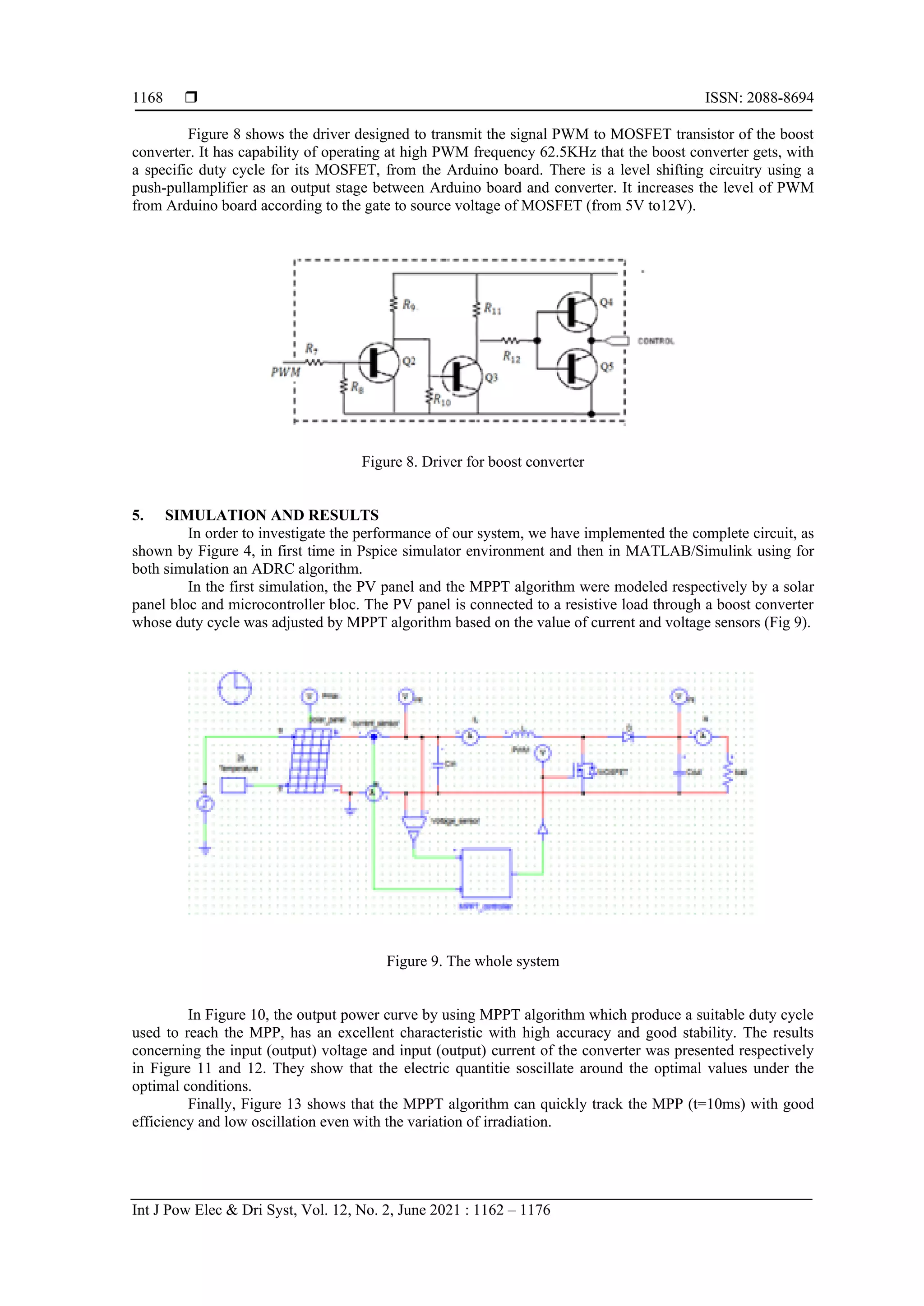  ISSN: 2088-8694 Int J Pow Elec & Dri Syst, Vol. 12, No. 2, June 2021 : 1162 – 1176 1168 Figure 8 shows the driver designed to transmit the signal PWM to MOSFET transistor of the boost converter. It has capability of operating at high PWM frequency 62.5KHz that the boost converter gets, with a specific duty cycle for its MOSFET, from the Arduino board. There is a level shifting circuitry using a push-pullamplifier as an output stage between Arduino board and converter. It increases the level of PWM from Arduino board according to the gate to source voltage of MOSFET (from 5V to12V). Figure 8. Driver for boost converter 5. SIMULATION AND RESULTS In order to investigate the performance of our system, we have implemented the complete circuit, as shown by Figure 4, in first time in Pspice simulator environment and then in MATLAB/Simulink using for both simulation an ADRC algorithm. In the first simulation, the PV panel and the MPPT algorithm were modeled respectively by a solar panel bloc and microcontroller bloc. The PV panel is connected to a resistive load through a boost converter whose duty cycle was adjusted by MPPT algorithm based on the value of current and voltage sensors (Fig 9). Figure 9. The whole system In Figure 10, the output power curve by using MPPT algorithm which produce a suitable duty cycle used to reach the MPP, has an excellent characteristic with high accuracy and good stability. The results concerning the input (output) voltage and input (output) current of the converter was presented respectively in Figure 11 and 12. They show that the electric quantitie soscillate around the optimal values under the optimal conditions. Finally, Figure 13 shows that the MPPT algorithm can quickly track the MPP (t=10ms) with good efficiency and low oscillation even with the variation of irradiation. 