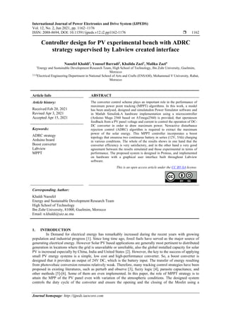 International Journal of Power Electronics and Drive System (IJPEDS)
Vol. 12, No. 2, Jun 2021, pp. 1162~1176
ISSN: 2088-8694, DOI: 10.11591/ijpeds.v12.i2.pp1162-1176  1162
Journal homepage: http://ijpeds.iaescore.com
Controller design for PV experimental bench with ADRC
strategy supervised by Labview created interface
Naoufel Khaldi1
, Youssef Barradi2
, Khalida Zazi3
, Malika Zazi4
1
Energy and Sustainable Development Research Team, High School of Technology, Ibn Zohr University, Guelmim,
Morocco
2,3,4
Electrical Engineering Department in National School of Arts and Crafts (ENSAM), Mohammed V University, Rabat,
Morocco
Article Info ABSTRACT
Article history:
Received Feb 20, 2021
Revised Apr 3, 2021
Accepted Apr 15, 2021
The converter control scheme plays an important role in the performance of
maximum power point tracking (MPPT) algorithms. In this work, a model
has been analysed, designed and simulatedon Power Simulator software and
in Matlab Simulink.A hardware implementation using a microcontroller
(Arduino Mega 2560 based on ATmega2560) is provided, that operateson
feedback from a PV panel voltage and current to control the operation of DC-
DC converter in order to draw maximum power. Newactive disturbance
rejection control (ADRC) algorithm is required to extract the maximum
power of the solar energy. This MPPT controller incorporates a boost
topology that ensuresa two continuous battery in series (12V, 5Ah) charging
in various conditions. The whole of the results shows in one hand that the
converter efficiency is very satisfactory, and in the other hand a very good
agreement between the results simulated and those experimental in terms of
performance. The proposed system is designed in Proteus, and implemented
on hardware with a graphical user interface built throughout Labview
software.
Keywords:
ADRC strategy
Arduino board
Boost converter
Labview
MPPT
This is an open access article under the CC BY-SA license.
Corresponding Author:
Khaldi Naoufel
Energy and Sustainable Development Research Team
High School of Technology
Ibn Zohr University, 81000, Guelmim, Morocco
Email: n.khaldi@uiz.ac.ma
1. INTRODUCTION
In Demand for electrical energy has remarkably increased during the recent years with growing
population and industrial progress [1]. Since long time ago, fossil fuels have served as the major source of
generating electrical energy. However Solar PV based applications are generally most pertinent to distributed
generation in locations where the grid is unavailable or unreliable, also the global installed capacity for solar
PV is incresead especially by China, India and United States [2]. However, the key to the success of applying
small PV energy systems is a simple, low cost and high-performance converter. So, a boost converter is
designed that it provides an output of 24V DC, which is the battery input. The transfer of energy resulting
from photovoltaic conversion remains relatively weak. Therefore, many tracking control strategies have been
proposed in existing literatures, such as perturb and observe [3], fuzzy logic [4], parasite capacitance, and
other methods [5]-[6]. Some of them are even implemented. In this paper, the role of MPPT strategy is to
attain the MPP of the PV panel even with variation of the atmospheric conditions. The designed system
controls the duty cycle of the converter and ensure the opening and the closing of the Mosfet using a
 