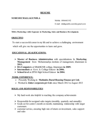 RESUME
SURESHCHALLAGUNDLA
Mobile: 8886463192
E-mail: challagundla.suresh@gmail.com
MBA (Marketing ) with Exposure in Marketing, Sales and Business Development.
OBJECTIVE:
To start a successful career in my life and to achieve a challenging environment
which will give me the opportunities to learn and grow.
EDUCATIONAL QUALIFICATIONS:
 Master of Business Administration with specializations In Marketing
Management from Mohammadiya institute of management, khammam in
2011.
 BA Computers at SR&BGNR college, khammam in 2009.
 Intermediate at Govt. Jr. College Enkoor in 2006.
 School level at ZPSS High School Enkoor in 2004.
WORK EXPERIENCE:
 Presently Working in Mahindra Rural Housing Finance pvt Ltd.
 Worked in Zuber corporate pvt Ltd. since March 2012 to August 2013
ROLES AND RESPONSIBILITIES
 My hard work also helpful to reaching the company achievements
 Responsible for assigned sales targets (monthly, quarterly and annually).
 Goals set for centre’s month on month, maintaining relationship with target
customers
 customer service, ensuring high rate of return on investment, sales support
and sales
 
