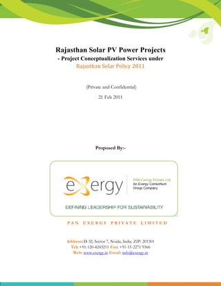 Rajasthan Solar PV Power Projects
- Project Conceptualization Services under
        Rajasthan Solar Policy 2011


              (Private and Confidential)

                     21 Feb 2011




                   Proposed By:-




   PAN EXERGY PRIVATE LIMITED



   Address: D-32, Sector 7, Noida, India. ZIP: 201301
     Tel: +91-120-4243211 Fax: +91-11-2271 9366
      Web: www.exergy.in Email: info@exergy.in
 