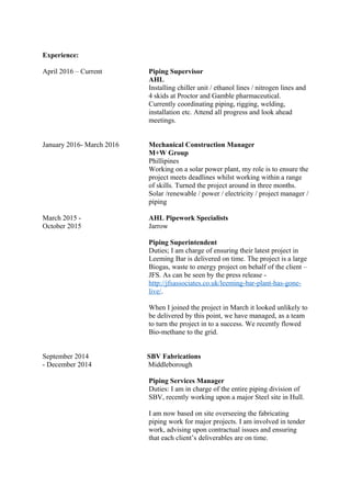 Experience:
April 2016 – Current Piping Supervisor
AHL
Installing chiller unit / ethanol lines / nitrogen lines and
4 skids at Proctor and Gamble pharmaceutical.
Currently coordinating piping, rigging, welding,
installation etc. Attend all progress and look ahead
meetings.
January 2016- March 2016 Mechanical Construction Manager
M+W Group
Phillipines
Working on a solar power plant, my role is to ensure the
project meets deadlines whilst working within a range
of skills. Turned the project around in three months.
Solar /renewable / power / electricity / project manager /
piping
March 2015 - AHL Pipework Specialists
October 2015 Jarrow
Piping Superintendent
Duties; I am charge of ensuring their latest project in
Leeming Bar is delivered on time. The project is a large
Biogas, waste to energy project on behalf of the client –
JFS. As can be seen by the press release -
http://jfsassociates.co.uk/leeming-bar-plant-has-gone-
live/.
When I joined the project in March it looked unlikely to
be delivered by this point, we have managed, as a team
to turn the project in to a success. We recently flowed
Bio-methane to the grid.
September 2014 SBV Fabrications
- December 2014 Middleborough
Piping Services Manager
Duties: I am in charge of the entire piping division of
SBV, recently working upon a major Steel site in Hull.
I am now based on site overseeing the fabricating
piping work for major projects. I am involved in tender
work, advising upon contractual issues and ensuring
that each client’s deliverables are on time.
 