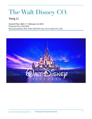 The Walt Disney CO.
Yang Li
Current Price: $95.17 - February 18, 2016
Projected Price: $101.9055
Recommendation: BUY (3.88/5.00) (50% buy; 44.1% hold; 5.9% sell)  
FNCE 6330 INVESTMENT MANAGEMENT ANALYSIS PROFESSOR YOSEF BONAPARTE 1
 