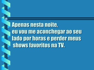 Apenas nesta noite, eu vou me aconchegar ao seu lado por horas e perder meus  shows favoritos na TV.   