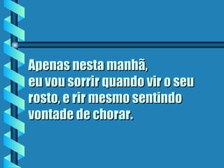 Apenas nesta manhã,  eu vou sorrir quando vir o seu rosto, e rir mesmo sentindo vontade de chorar.   