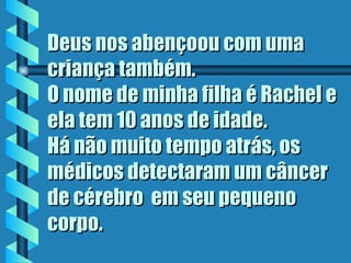 Deus nos abençoou com uma criança também.  O nome de minha filha é Rachel e ela tem 10 anos de idade.  Há não muito tempo atrás, os médicos detectaram um câncer de cérebro  em seu pequeno corpo.  