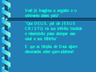 Por favor, ajude-nos.    Você já imaginou a angústia e o sofrimento destes pais? “ Que DEUS, pai de JESUS CRISTO, na sua infinita bondade e misericórdia possa abençoar esse casal e sua filhinha.“ E que as bênçãos de Deus sejam derramadas sobre quem colaborar! 