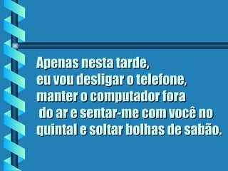 Apenas nesta tarde,  eu vou desligar o telefone, manter o computador fora  do ar e sentar-me com você no quintal e soltar bolhas de sabão.   