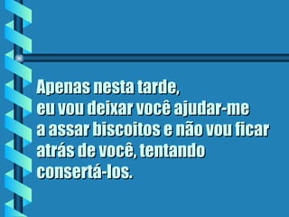 Apenas nesta tarde,  eu vou deixar você ajudar-me  a assar biscoitos e não vou ficar atrás de você, tentando  consertá-los . 