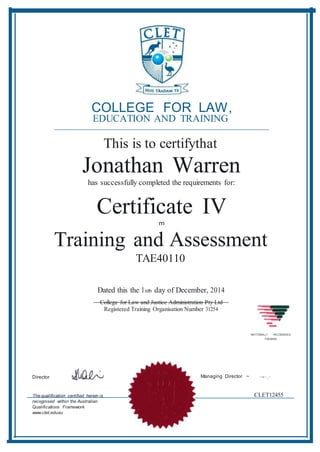 -
COLLEGE FOR LAW,
EDUCATION AND TRAINING
This is to certifythat
Jonathan Warren
has successfully completed the requirements for:
Certificate IV
m
Training and Assessment
TAE40110
Dated this the I oth day of December, 2014
College for Law and Justice Administration Pty Ltd
Registered Training Organisation Number 31254
-NATIONALLY RECOGNISED
TRAINING
Director Managing Director ~ ~-c::_-
The qualification certified herein is
recognised within the Australian
Qualifications Framework.
www.ctet.edu.eu
CLET12455
 