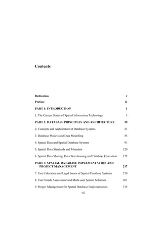 vii
Contents
Preface
PART 1: INTRODUCTION 1
1. The Current Status of Spatial Information Technology 3
PART 2: DATABASE PRINCIPLES AND ARCHITECTURE 19
2. Concepts and Architecture of Database Systems 21
3. Database Models and Data Modelling 55
4. Spatial Data and Spatial Database Systems 93
5. Spatial Data Standards and Metadata 129
6. Spatial Data Sharing, Data Warehousing and Database Federation 175
PART 3: SPATIAL DATABASE IMPLEMENTATION AND
PROJECT MANAGEMENT 217
7. User Education and Legal Issues of Spatial Database Systems 219
8. User Needs Assessment and Multi-user Spatial Solutions 261
9. Project Management for Spatial Database Implementation 315
Dedication v
ix
 