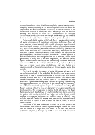 x Preface
adopted in this book. Hence, in addition to updating approaches to planning,
designing, and implementing GIS as a technological infrastructure within an
organisation, the book concentrates specifically on spatial databases as an
institutional resource, a commodity, and a knowledge base for decision
making. This provides the basis for a comprehensive and balanced
discussion of recent advances in the concepts and technology that underlie
the current data-based and user-centric approach to spatial information.
The approach that is adopted in this book allows a transparent integration
of spatial information with mainstream information technology. Since all
major database vendors currently offer spatial information capabilities and
functions in their products, it is important for students of spatial databases as
well as practitioners to have a sound grasp of the possibilities these systems
offer. At the same time, GIS vendors have also largely re-designed and re-
built their products by taking advantage of the concepts and techniques of
processing spatial data within a database environment. This new approach is
heavily dependent on the development and use of standards, which figure
prominently in many parts of the text. Importantly, this retooling of the
spatial information marketplace does not automatically assume the demise of
conventional GIS. On the contrary, GIS software has, itself, moved into a
new era of usage where many non-traditional users are finding new
applications and, at the same time, creating new domain-specific spatial data
models.
The book is intended for students of spatial information science as well
as professionals already in the workplace. The bond between between these
two groups of users is their common interest in the state of the art of spatial
database systems. The level of the discussion assumes that readers have
already completed at least one technical course in GIS, preferably two, and
hence have a good understanding of the concepts of acquiring, characterising
and applying spatial data, the techniques of geo-referencing and positioning,
as well as domain-specific spatial analysis and spatial data modelling. The
book’s audience is likely to span a wide variety of academic disciplines in
the humanities, the sciences and in various fields of engineering. Such
heterogeneity made it a challenge to write technical content that is accessible
to readers with varying technical knowledge and skills. Hence, spatial
database concepts and techniques are explained using a relatively non-
technical approach. Despite this, a sound basic understanding of computing and
data processing is required in order to master the material covered in several
of the chapters.
The content of the book is organised so that it can be used either for an
intensive half year course, or for two sequential half year courses that could
also be offered as a single full year course. In the first case, the ten
substantive chapters (2 through 11) could be used in a half year senior
 
