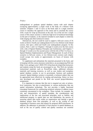 Preface xi
Alternatively, the text could be used to support a full-year course of 26
weeks at third or fourth year undergraduate level or two thirteen-week linked
courses, that span a third and fourth year undergraduate program. In this
context, Parts 1 and 2 or Chapters 1 through 6 would cover the first course
with a title of Spatial Database Principles and Architecture, and Chapters 7
through 12 would cover the second course with the title of Part 3 to focus on
Spatial Database Implementation and Project Management. In each of these
scenarios (a full-year course, or two thirteen-week courses) each chapter
would occupy two weeks or approximately six hours of lectures with
examples.
To supplement and substantiate the materials presented in the book, and
in keeping with the course structures noted above, an accompanying Web site
(http://www.springer.com/1-4020-5391-6) has been developed that instructors
instructional materials such as PowerPoint slides, additional reference
materials and learning resources, as well as case studies and exemplary
spatial database systems in use in government, business and academic
research. Spatial database systems is essentially a technical subject that can
be approached most effectively by reading and practising. Hence we have
also developed and posted to the Web site several project/laboratory
assignments.
It is important to reiterate that this text is targeted not only at tertiary-
level instruction, but also at practitioners in various professions that use
spatial information technology. The text provides a highly functional
conceptual framework for constructing technical solutions to address issues
commonly encountered in the workplace. These include, for example, the
role and characteristics of spatial metadata, the considerations and
implications of the law and associated principles such as liability and
intellectual property in spatial data use and distribution, the process of
assessing spatial data needs within an organisation and starting a spatial
database project from first principles, as well as the writing of and
responding to business cases and request for proposal (RFP) documents. In
addition, the adherence to principles of best practice in spatial databases as
well as the use of quality control and quality assurance are essential
undergraduate or graduate spatial database course with each chapter
occupying approximately a single week in the body of a thirteen week
semester. Chapters 1 and 12 serve as the book ends in a single semester
course to introduce the approach at the outset and to conclude the course
with a week for wrap up discussion at the end. Use of the text for a single
course of this nature assumes a relatively high level of technical knowledge
on the part of students, as the material included in each chapter is relatively
wide-ranging and often technical in nature.
and students using this book are encouraged to use. This Web site includes
 